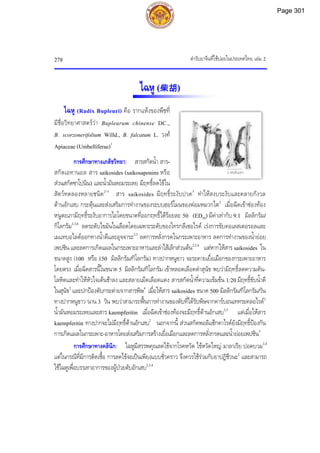 ตํารับยาจีนที่ใชบอยในประเทศไทย เลม 2
278
2 เซนติเมตร
ไฉหู (柴胡)
ไฉหู (Radix Bupleuri) คือ รากแหงของพืชที่
มีชื่อวิทยาศาสตรวา Bupleurum chinense DC.,
B. scorzonerifolium Willd., B. falcatum L. วงศ
Apiaceae (Umbelliferae)1
การศึกษาทางเภสัชวิทยา: สารสกัดน้ํา สาร-
สกัดเอทานอล สาร saikosides (saikosaponins หรือ
สวนสกัดซาโปนิน) และน้ํามันหอมระเหย มีฤทธิ์ลดไขใน
สัตวทดลองหลายชนิด2-5
สาร saikosides มีฤทธิ์ระงับปวด5
ทําใหสงบระงับและคลายกังวล
ตานอักเสบ กระตุนและสงเสริมการทํางานของระบบฮอรโมนของตอมหมวกไต2
เมื่อฉีดเขาชองทอง
หนูตะเภามีฤทธิ์ระงับอาการไอโดยขนาดที่ออกฤทธิ์ไดรอยละ 50 (ED50) มีคาเทากับ 9.1 มิลลิกรัม/
กิโลกรัม2,3,6
ลดระดับไขมันในเลือดโดยเฉพาะระดับของไทรกลีเซอไรด เรงการขับคอเลสเตอรอลและ
เมแทบอไลตออกทางน้ําดีและอุจจาระ2,3
ลดการหลั่งกรดในกระเพาะอาหาร ลดการทํางานของน้ํายอย
เพปซิน และลดการเกิดแผลในกระเพาะอาหารและลําไสเล็กสวนตน2,3,6
แตหากใหสาร saikosides ใน
ขนาดสูง (100 หรือ 150 มิลลิกรัม/กิโลกรัม) ทางปากหนูขาว จะระคายเยื่อเมือกของกระเพาะอาหาร
โดยตรง เมื่อฉีดสารนี้ในขนาด 5 มิลลิกรัม/กิโลกรัม เขาหลอดเลือดดําสุนัข พบวามีฤทธิ์ลดความดัน-
โลหิตและทําใหหัวใจเตนชาลง และสลายเม็ดเลือดแดง สารสกัดน้ําที่ความเขมขน 1:20 มีฤทธิ์ขับน้ําดี
ในสุนัข2
และปกปองตับกระตายจากสารพิษ4
เมื่อใหสาร saikosides ขนาด 500 มิลลิกรัม/กิโลกรัม/วัน
ทางปากหนูขาว นาน 3 วัน พบวาสามารถฟนการทํางานของตับที่ไดรับพิษจากคารบอนเททระคลอไรด2
น้ํามันหอมระเหยและสาร kaempferitin เมื่อฉีดเขาชองทองจะมีฤทธิ์ตานอักเสบ2,5
แตเมื่อใหสาร
kaempferitin ทางปากจะไมมีฤทธิ์ตานอักเสบ2
นอกจากนี้ สวนสกัดพอลิแซ็กคาไรดยังมีฤทธิ์ปองกัน
การเกิดแผลในกระเพาะ-อาหารโดยสงเสริมการสรางเยื่อเมือกและลดการหลั่งกรดและน้ํายอยเพปซิน5
การศึกษาทางคลินิก: ไฉหูมีสรรพคุณลดไขจากโรคหวัด ไขหวัดใหญ มาลาเรีย ปอดบวม2,4
แตในกรณีที่มีการติดเชื้อ การลดไขจะเปนเพียงแบบชั่วคราว จึงควรใชรวมกับยาปฏิชีวนะ2
และสามารถ
ใชไฉหูเพื่อบรรเทาอาการของผูปวยตับอักเสบ2,3,4
Page 301
 
