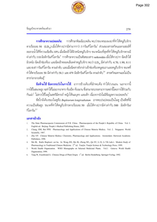 ขอมูลวิทยาศาสตรของตัวยา 279
การศึกษาความปลอดภัย: การศึกษาพิษเฉียบพลัน พบวาขนาดของผงยาที่ทําใหหนูถีบจักร
ตายรอยละ 50 (LD50) เมื่อใหทางปากมีคามากกวา 3 กรัม/กิโลกรัม3
สวนของสารสกัดแอลกอฮอลที่
ละลายน้ําไดที่ความเขมขน 10% เมื่อฉีดเขาใตผิวหนังหนูถีบจักร ขนาดนอยที่สุดที่ทําใหหนูถีบจักรตายมี
คาเทากับ 110 มิลลิกรัม/กิโลกรัม4
การศึกษาความเปนพิษของสาร saikosides เมื่อใหทางปาก ฉีดเขาใต
ผิวหนัง ฉีดเขาชองทอง และฉีดเขาหลอดเลือดดําหนูถีบจักร พบวา LD50 มีคาเทากับ 4.70, 1.90, 0.11
และ 0.07 กรัม/กิโลกรัม ตามลําดับ และเมื่อฉีดสารดังกลาวเขาชองทองหนูตะเภาและหนูถีบจักร ขนาดที่
ทําใหตายรอยละ50 มีคาเทากับ58.3 และ479 มิลลิกรัม/กิโลกรัม ตามลําดับ3,4
สารสกัดเมทานอลไมเปน
สารกอกลายพันธุ5
ขอหามใช ขอควรระวังในการใช: อาการขางเคียงที่มักพบคือ ทําใหงวงนอน นอกจากนี้
การใชในขนาดสูง จะทําใหไมอยากอาหาร ทองอืด ทองมาน ซึ่งสามารถบรรเทาอาการเหลานี้โดยการใชรวมกับ
กันเฉา2
ไมควรใชไฉหูในสตรีมีครรภ หญิงใหนมบุตร และเด็ก เนื่องจากยังไมมีขอมูลความปลอดภัย5
พืชใกลเคียงของไฉหูคือ Bupleurum longiradiatum อาจพบปนปลอมเปนไฉหู เปนพืชที่มี
ความเปนพิษสูง ขนาดที่ทําใหหนูถีบจักรตายรอยละ 50 เมื่อใหทางปากมีคาเทากับ 500 มิลลิกรัม/
กิโลกรัม2,3
เอกสารอางอิง
1. The State Pharmacopoeia Commission of P.R. China. Pharmacopoeia of the People’s Republic of China. Vol. I.
English ed. Beijing: People’s Medical Publishing House, 2005.
2. Chang, HM, But PPH. Pharmacology and Applications of Chinese Materia Medica. Vol. 2. Singapore: World
Scientific, 1987.
3. Zhu YP. Chinese Materia Medica: Chemistry, Pharmacology and Applications. Amsterdam: Harwood Academic
Publishers, 1998.
4. Ma JK. Radix Bupleuri: cai hu. In: Wang BX, Ma JK, Zheng WL, Qu SY, Li R, Li YK (eds.). Modern Study of
Pharmacology in Traditional Chinese Medicine. 2nd
ed. Tianjin: Tianjin Science & Technology Press, 1999.
5. World Health Organization. WHO Monographs on Selected Medicinal Plants. Vol.1. Geneva: World Health
Organization,1999.
6. Tang W, Eisenbrand G. Chinese Drugs of Plant Origin. 1st
ed. Berlin Heidelberg: Springer-Verlag, 1992.
Page 302
 