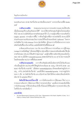 ขอมูลวิทยาศาสตรของตัวยา 281
ขนาดเทียบเทาผงยา 25-50 กรัม/กิโลกรัม พบวามีฤทธิ์สงบประสาท8
คาดวาสารที่ออกฤทธิ์คือ ferulic
acid3
การศึกษาทางคลินิก: ชวนซฺยงสามารถบรรเทาอาการปวดหลังการคลอด ชวยใหรกหรือ
เนื้อเยื่อของมดลูกที่ตายแลวถูกขับออกมาไดดี8
สามารถใชสารสกัดชวนซฺยงกับผูปวยโรคหลอดเลือด
หัวใจ5
เชน พบวายาเม็ดที่เตรียมจากสารสกัดชวนซฺยงทําให 1 ใน 3 ของผูปวยที่มีอาการปวดเคนหัวใจ
(angina pectoris) 19 คนมีอาการดีขึ้น3
การศึกษาในผูปวยที่มีอาการปวดเคนหัวใจ 30 คน เมื่อให
สวนสกัดแอลคาลอยดของชวนซฺยงโดยการปลอยใหไหลเขาหลอดเลือดดํา (infusion) ในขนาด
10 มิลลิลิตร ใน 5-10% dextrose จํานวน 250 มิลลิลิตร ผูปวยมากกวาครึ่งหนึ่งหายจากอาการปวด
เคนหัวใจหรือดีขึ้นภายใน 24 ชั่วโมง และมีคลื่นไฟฟาหัวใจดีขึ้นรอยละ 403
ยาตมขนาดเทียบเทาผงยา 3-9 กรัม สามารถใชรักษาอาการปวดศีรษะ อาการรูสึกหมุน
(vertigo) ความดันโลหิตสูง4
เมื่อทดลองใหผูปวย 220 คนที่มีอาการสมองขาดเลือดเฉียบพลัน ใชยาฉีด
สารสกัดชวนซฺยง 10% พบวาใหผลดีกวากลุมควบคุม4
และผูปวยที่มีความผิดปกติของหลอดเลือดใน-
สมอง 545 คน เมื่อใหสาร tetramethyl-pyrazine 40-80 มิลลิกรัม/วัน นาน 10 วัน โดยการปลอยให
ไหลเขาหลอดเลือด พบวาอาการดีขึ้นรอยละ 80-904
การศึกษาความปลอดภัย: จากการศึกษาพิษเฉียบพลันโดยฉีดสารสกัดน้ําเขาชองทองและ
กลามเนื้อหนูถีบจักร พบวาขนาดที่ทําใหหนูถีบจักรตายรอยละ 50 (LD50) มีคาเทากับ 65.86 และ
66.42 กรัม/กิโลกรัม ตามลําดับ9
เมื่อฉีดสาร tetramethylpyrazine เขาหลอดเลือดดําหนูถีบจักร คา
LD50 เทากับ 239 มิลลิกรัม/กิโลกรัม3
และเมื่อใหสาร tetramethyl-pyrazine ทางปากหนูถีบจักร
ขนาด 5 หรือ 10 มิลลิกรัม/กิโลกรัม นาน 4 สัปดาห พบวาไมทําใหเกิดความผิดปกติของน้ําหนักตัว
เลือด ตับ ไต และจุลพยาธิวิทยา3
ขอหามใช ขอควรระวังในการใช: อาการไมพึงประสงคจากการใชชวนซฺยง ไดแก อาการ
ทางระบบทางเดินอาหาร มีนอยรายมากที่มีอาการปวดประจําเดือน3
และเนื่องจากชวนซฺยงมีฤทธิ์เพิ่ม
การบีบตัวของมดลูก ทําใหประจําเดือนมาเร็วขึ้น จึงไมแนะนําใหใชขณะมีอาการปวดประจําเดือน หรือ
โรคที่เกี่ยวกับการตกเลือดอื่น ๆ8
เอกสารอางอิง
1. The State Pharmacopoeia Commission of P.R. China. Pharmacopoeia of the People’s Republic of China. Vol. I.
English ed. Beijing: People’s Medical Publishing House, 2005.
Page 304
 