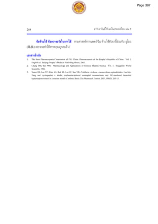 ตํารับยาจีนที่ใชบอยในประเทศไทย เลม 2
284
ขอหามใช ขอควรระวังในการใช: ตามศาสตรการแพทยจีน หามใชตัวยานี้รวมกับ อูโถว
(乌头) เพราะจะทําใหสรรพคุณถูกลบลาง1
เอกสารอางอิง
1. The State Pharmacopoeia Commission of P.R. China. Pharmacopoeia of the People’s Republic of China. Vol. I.
English ed. Beijing: People’s Medical Publishing House, 2005.
2. Chang HM, But PPH. Pharmacology and Applications of Chinese Materia Medica. Vol. 1. Singapore: World
Scientific, 1986.
3. Yeum HS, Lee YC, Kim SH, Roh SS, Lee JC, Seo YB. Fritillaria cirrhosa, Anemarrhena asphodeloides, Lee-Mo-
Tang and cyclosporine a inhibit ovalbumin-induced eosinophil accumulation and Th2-mediated bronchial
hyperresponsiveness in a murine model of asthma. Basic Clin Pharmacol Toxicol 2007; 100(3): 205-13.
Page 307
 