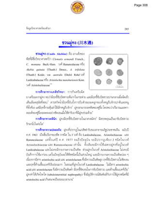 ขอมูลวิทยาศาสตรของตัวยา 285
2 เซนติเมตร
ชวนมูทง (川木通)
ชวนมูทง (Caulis Akebiae) คือ เถาแหงของ
พืชที่มีชื่อวิทยาศาสตรวา Clematis armandi Franch.,
C. montana Buch.-Ham. วงศ Ranunculaceae หรือ
Akebia quinata (Thunb.) Dence., A. trifoliata
(Thunb.) Koidz. var. australis (Diels) Rehd วงศ
Lardizabalaceaeหรือ AristolochiamanshuriensisKom.
วงศ Aristolochiaceae1-5
การศึกษาทางเภสัชวิทยา: การกินหรือฉีด
ยาเตรียมจากมูทง พบวามีฤทธิ์ขับปสสาวะดีมากในกระตาย และมีฤทธิ์ขับปสสาวะปานกลางเมื่อฉีดเขา
เสนเลือดสุนัขที่สลบ2
สารสกัดน้ํามีฤทธิ์ยับยั้งการบีบตัวของมดลูกของทั้งหนูถีบจักรปกติและหนู
ที่ตั้งทอง แตมีฤทธิ์กระตุนลําไสเล็กหนูถีบจักร2
มูทงสามารถลดพิษของฟูจื่อ โดยพบวาปริมาณแอลคา-
ลอยดของฟูจื่อจะลดลงอยางชัดเจนเมื่อใชตํารับยาที่มีมูทงรวมดวย4
การศึกษาทางคลินิก: มูทงมีฤทธิ์ขับปสสาวะในอาสาสมัคร2
มีสรรพคุณเปนยาขับปสสาวะ
รักษานิ่วในทอไต3
การศึกษาความปลอดภัย: มูทงที่ปรากฏในเภสัชตํารับของสาธารณรัฐประชาชนจีน ฉบับป
ค.ศ. 1963 เปนชื่อเรียกของพืช 3 ชนิด ใน 3 วงศ คือ Lardizabalaceae, Aristolochiaceae และ
Ranunculaceae แตตั้งแตป ค.ศ. 1977 จนถึงปจจุบัน จะมีปรากฏเพียง 2 ชนิดในวงศ
Aristolochiaceae และ Ranunculaceae เทานั้น ดั้งเดิมจะมีการใชเฉพาะมูทงที่อยูในวงศ
Lardizabalaceae และไมเคยมีรายงานความเปนพิษ สวนมูทงในวงศ Aristolochiaceae ไมเคยมี
บันทึกการใชมากอน แตในปจจุบันจะใชพืชชนิดนี้เปนสวนใหญ และมีรายงานความเปนพิษบอย ๆ
เนื่องจากมีสาร aristolochic acid และ aristololactam ซึ่งมีความเปนพิษสูง ฤทธิ์ขับปสสาวะไมชัดเจน
และฤทธิ์ตานเชื้อแบคทีเรียออนมาก ในขณะที่มูทงในวงศ Lardizabalaceae ไมมีสาร aristolochic
acid และ aristololactam จึงมีความเปนพิษต่ํา มีฤทธิ์ชัดเจนในการขับปสสาวะ และตานเชื้อแบคทีเรีย5
มูทงทําใหเกิดโรคไต (tubulointerstitial nephropathy) ซึ่งมีอุบัติการณสัมพันธกับการใชมูทงชนิดที่มี
aristolochic acid เกินขนาดเปนระยะเวลานาน6
Page 308
 