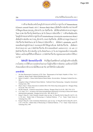ตํารับยาจีนที่ใชบอยในประเทศไทย เลม 2
286
การศึกษาพิษเฉียบพลันในหนูถีบจักรของสารสกัดน้ําจากมูทงในวงศ Ranunculaceae
(Clematis armandi Franch. และ C. Montana Buch.-Ham.) เมื่อฉีดเขาทางชองทอง พบวาขนาดที่
ทําใหหนูตายรอยละ 50 (LD50) มีคาเทากับ 26 กรัม/กิโลกรัม เมื่อใหสารสกัดดังกลาวทางปากหนูขาว
วันละ 12.98 กรัม/กิโลกรัม ติดตอกันนาน 20 วัน ไมพบอาการผิดปกติใด ๆ7
การศึกษาพิษเฉียบพลัน
ในหนูถีบจักรของสารสกัดน้ําจากมูทงในวงศ Aristolochiaceae (Aristolochia manshuriensis Kom.)
เมื่อฉีดเขาทางชองทอง พบวา LD50 มีคาเทากับ 19.42 กรัม/กิโลกรัม เมื่อใหทางปากหนูขาววันละ 9.17
กรัม/กิโลกรัม ติดตอกันนาน 20 วัน ไมพบอาการผิดปกติใด ๆ เมื่อฉีดสาร aristolochic acid เขา
หลอดเลือดดําหนูถีบจักรพบวา ขนาดของสารที่ทําใหหนูตายคือ 60 มิลลิกรัม/กิโลกรัม เมื่อฉีดสาร
ดังกลาวขนาด 0.5 และ 5 มิลลิกรัม/กิโลกรัม เขาทางหลอดเลือดดํา และขนาด 0.5, 1.0 และ 1.5
มิลลิกรัม/กิโลกรัม เขาทางชองทอง ทุกวัน ติดตอกันนาน 15 วัน พบวาหนูทดลองมีอาการออนเพลีย
ไมมีแรง และในกลุมที่ไดรับสารนี้ในขนาด 1.5 มิลลิกรัม/กิโลกรัม หนูทดลองจะตายหลังจากไดรับยา
3-9 วัน8
ขอหามใช ขอควรระวังในการใช: หามใชมูทงในสตรีมีครรภ และในผูปวยที่ความรอนชื้น
ภายในพรอง ควรใชดวยความระมัดระวังอยางมากในผูปวยที่มีอาการอินพรอง และตองระวังไมใช
เกินขนาดเนื่องจากมีรายงานวาเมื่อใชขนาด 60 กรัม จะทําใหเกิดไตวายเฉียบพลัน1
เอกสารอางอิง
1. The State Pharmacopoeia Commission of P.R. China. Pharmacopoeia of the People’s Republic of China. Vol. I.
English ed. Beijing: People’s Medical Publishing House, 2005.
2. Bensky D, Gamble A. Chinese Herbal Medicine Materia Medica. Revised edition. Washington: Eastland Press Inc.,
2003.
3. Guangzhou College of Traditional Chinese Medicine. Traditional Chinese Pharmacology. Guangzhou: International
Training Centre, 1988.
4. Ding G, Tang Y. Primary observation on antidotal effect of the Chinese drug mutong against fuzi. Zhongguo Zhong
Yao Za Zhi 1992; 17(5): 310-2.
5. Ma HM, Zhang BL. Comparison among families of Mutong. Zhongguo Zhong Yao Za Zhi. 2002; 27(6): 412-8.
6. Li X, Yang L, Yu Y. An analysis of the clinical and pathological characteristics of mu-tong (a Chinese herb) induced
tubulointerstitial nephropathy. Zhonghua Nei Ke Za Zhi. 2001; 40(10): 681-7.
7. Kuang P, Wang SX. Caulis Clematidis Armandii: chuan mu tong. In: Wang BX, Ma JK, Zheng WL, Qu SY, Li R,
Li YK (eds.). Modern Study of Pharmacology in Traditional Medicine. 2nd
ed. Tianjin: Tianjin Science &
Technology Press, 1999.
8. Kuang P, Wang SX. Caulis Aristolochiae Manshuriensis: guan mu tong. In: Wang BX, Ma JK, Zheng WL, Qu SY,
Li R, Li YK (eds.). Modern Study of Pharmacology in Traditional Medicine. 2nd
ed. Tianjin: Tianjin Science &
Technology Press, 1999.
Page 309
 