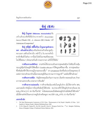 ขอมูลวิทยาศาสตรของตัวยา 287
2 เซนติเมตร
ชังจู (苍术)
ชังจู [โกฐเขมา (Rhizoma Atractylodis)] คือ
เหงาแหงของพืชที่มีชื่อวิทยาศาสตรวา Atractylodes
lancea (Thunb.) DC., A. chinensis (DC.) Koidz. วงศ
Asteraceae (Compositae)1
ชังจู (ชฺวี่ชูผี, หมี่จิ้นกัน) [โกฐเขมาขูดผิวหยาบ
ออก แลวแชน้ําซาวขาว] เตรียมโดยนําเหงาแหงมาขูดผิว-
หยาบออก แชดวยน้ําซาวขาว หมักไว 2 วัน จนกระทั่งน้ํา
ซาวขาวซึมเขาในตัวยา จากนั้นนําไปผัดในภาชนะที่เหมาะสม
โดยใชไฟออน ๆ ผัดจนกระทั่งแหง นําออกจากเตา แลวทิ้งไวใหเย็น2
การศึกษาทางเภสัชวิทยา: สารสกัดน้ําซึ่งประกอบดวยสารกลุมพอลิแซ็กคาไรดมีฤทธิ์กระตุน
ระบบภูมิคุมกันในหนูที่ทําใหติดเชื้อรา Candida albicans ทําใหหนูรอดชีวิตมากขึ้น สารกลุมพอลิแอ-
ซิไทลีนมีฤทธิ์ทําใหอาหารอยูในกระเพาะนานขึ้น3,4
สาร β-eudesmol มีฤทธิ์ระงับปวดในหนูทดลอง มี
ผลตอการคลายตัวของกลามเนื้อลายของหนูที่เปนเบาหวานมากกวาหนูปกติ5,6
และมีฤทธิ์ตานอักเสบ7
การศึกษาทางคลินิก: ชังจูมีสรรพคุณปองกันอาการเมารถ เปนหวัด หลอดลมอักเสบ รักษา
อาการตาบอดกลางคืน บรรเทาอาการทองเสีย8
การศึกษาความปลอดภัย: การศึกษาพิษเฉียบพลันในหนูถีบจักร เมื่อใหสารสกัด 50%
แอลกอฮอลจากชังจูโดยการปอนหรือฉีดเขาใตผิวหนัง พบวาขนาดที่ทําใหหนูถีบจักรตายรอยละ 50
(LD50) มีคามากกวา 10 กรัม/กิโลกรัม9
น้ํามันหอมระเหยเปนพิษตอหนูถีบจักรเมื่อฉีดเขาใตผิวหนัง10
เมื่อใหสารสกัดน้ํารอนทางปากหนูถีบจักรหรือหนูขาว พบวามีคา LD50 เทากับ 15 กรัม/กิโลกรัม11
เอกสารอางอิง
1. The State Pharmacopoeia Commission of P.R. China. Pharmacopoeia of the People’s Republic of China. Vol.I.
English ed. Beijing: People’s Medical Publishing House, 2005.
2. Ye DJ, Zhang SC, Huang WL, Pan SH, Gong QF, Chen Q. Zhongyao Paozhi Xue. 7th
ed. Shanghai: Publishing
House of Shanghai College of Traditional Chinese Medicine, 2001.
Page 310
 