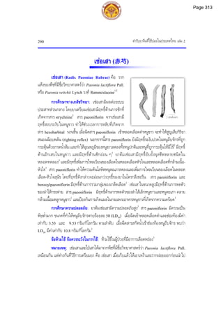 ตํารับยาจีนที่ใชบอยในประเทศไทย เลม 2
290
2 เซนติเมตร
เชอเสา (赤芍)
เชอเสา (Radix Paeoniae Rubrae) คือ ราก
แหงของพืชที่มีชื่อวิทยาศาสตรวา Paeonia lactiflora Pall.
หรือ Paeonia veitchii Lynch วงศ Ranunculaceae1,2
การศึกษาทางเภสัชวิทยา: เชอเสามีผลตอระบบ
ประสาทสวนกลาง โดยยาเตรียมเชอเสามีฤทธิ์ตานการชักที่
เกิดจากสาร strychnine2
สาร paeoniflorin จากเชอเสามี
ฤทธิ์สงบระงับในหนูขาว ทําใหชวงเวลาการหลับที่เกิดจาก
สาร hexobarbital นานขึ้น เมื่อฉีดสาร paeoniflorin เขาหลอดเลือดดําหนูขาว จะทําใหสูญเสียกิริยา
สนองเฉียบพลัน (righting reflex) นอกจากนี้สาร paeoniflorin ยังมีฤทธิ์ระงับปวดในหนูถีบจักรที่ถูก
กระตุนดวยกรดน้ําสม และทําใหอุณหภูมิของหนูขาวลดลงทั้งหนูปกติและหนูที่ถูกกระตุนใหมีไข2
มีฤทธิ์
ตานอักเสบในหนูขาว และมีฤทธิ์ตานชักออน ๆ3
ยาตมเชอเสามีฤทธิ์ยับยั้งจุลชีพหลายชนิดใน
หลอดทดลอง2
และมีฤทธิ์เพิ่มการไหลเวียนของเลือดในหลอดเลือดหัวใจและหลอดเลือดที่กลามเนื้อ-
หัวใจ3
สาร paeoniflorin ทําใหความดันโลหิตหนูตะเภาลดลงและเพิ่มการไหลเวียนของเลือดในหลอด
เลือด-หัวใจสุนัข โดยที่ฤทธิ์ดังกลาวจะออนกวาฤทธิ์ของยาไนโตรกลีเซอรีน สาร paeoniflorin และ
benzoylpaeoniflorin มีฤทธิ์ตานการรวมกลุมของเกล็ดเลือด2
เชอเสาในขนาดสูงมีฤทธิ์ตานการหดตัว
ของลําไสกระตาย สาร paeoniflorin มีฤทธิ์ตานการหดตัวของลําไสเล็กหนูขาวและหนูตะเภา คลาย
กลามเนื้อมดลูกหนูขาว2
และปองกันการเกิดแผลในกระเพาะอาหารหนูขาวที่เกิดจากความเครียด3
การศึกษาความปลอดภัย: ยาตมเชอเสามีความปลอดภัยสูง2
สาร paeoniflorin มีความเปน
พิษต่ํามาก ขนาดที่ทําใหหนูถีบจักรตายรอยละ 50 (LD50) เมื่อฉีดเขาหลอดเลือดดําและชองทองมีคา
เทากับ 3.53 และ 9.53 กรัม/กิโลกรัม ตามลําดับ เมื่อฉีดสารสกัดน้ําเขาชองทองหนูถีบจักร พบวา
LD50 มีคาเทากับ 10.8 กรัม/กิโลกรัม3
ขอหามใช ขอควรระวังในการใช: หามใชในผูปวยที่มีอาการเลือดพรอง2
หมายเหตุ: เชอเสาและไปเสาไดมาจากพืชที่มีชื่อวิทยาศาสตรวา Paeonia lactiflora Pall.
เหมือนกัน แตตางกันที่วิธีการเตรียมยา คือ เชอเสา เมื่อเก็บแลวใหเอาเหงาและรากฝอยออกกอนนําไป
Page 313
 