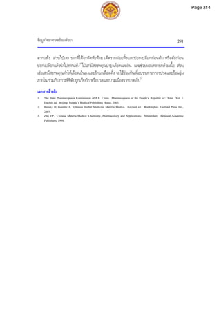 ขอมูลวิทยาศาสตรของตัวยา 291
ตากแหง สวนไปเสา รากที่ไดจะตัดหัวทาย เด็ดรากฝอยทิ้งและปอกเปลือกกอนตม หรือตมกอน
ปอกเปลือกแลวนําไปตากแหง3
ไปเสามีสรรพคุณบํารุงเลือดและอิน และชวยผอนคลายกลามเนื้อ สวน
เชอเสามีสรรพคุณทําใหเลือดเย็นลงและรักษาเลือดคั่ง จะใชรวมกันเพื่อบรรเทาอาการปวดและรอนรุม
ภายใน รวมกับภาวะที่ชี่ตับถูกเก็บกัก หรือปวดและบวมเนื่องจากบาดเจ็บ2
เอกสารอางอิง
1. The State Pharmacopoeia Commission of P.R. China. Pharmacopoeia of the People’s Republic of China. Vol. I.
English ed. Beijing: People’s Medical Publishing House, 2005.
2. Bensky D, Gamble A. Chinese Herbal Medicine Materia Medica. Revised ed. Washington: Eastland Press Inc.,
2003.
3. Zhu YP. Chinese Materia Medica: Chemistry, Pharmacology and Applications. Amsterdam: Harwood Academic
Publishers, 1998.
Page 314
 