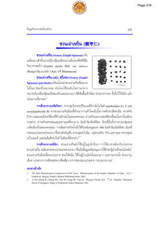 ขอมูลวิทยาศาสตรของตัวยา 293
2 เซนติเมตร
ซวนเจาเหริน (酸枣仁)
ซวนเจาเหริน (Semen Ziziphi Spinosae) คือ
เมล็ดสุกแหงที่ลอกเปลือกหุมเมล็ดออกแลวของพืชที่มีชื่อ
วิทยาศาสตรวา Ziziphus jujuba Mill. var. spinosa
(Bunge) Hu ex H.F. Chou วงศ Rhamnaceae1
ซวนเจาเหริน (เฉา, ชฺวี่เคอ)[Semen Ziziphi
Spinosae (parched)] เตรียมโดยนําซวนเจาเหรินที่สะอาด
ใสในภาชนะที่เหมาะสม ผัดโดยใชระดับไฟปานกลาง
จนกระทั่งเปลือกหุมเมล็ดพองตัวและแตกออก มีสีเขมขึ้นเล็กนอย นําออกจากเตา ตั้งทิ้งไวใหเย็น แลว
รอนเอาเปลือกออก2
การศึกษาทางเภสัชวิทยา: สารกลุมไทรเทอรปน-ออลิโกกลัยโคไซด (jujubosides A1, C และ
acetyljujuboside B) จากซวนเจาเหรินมีฤทธิ์ตานอาการแพ โดยยับยั้งการหลั่งสารฮีสตามีน สารสกัด
บิวทา-นอลและอีเทอรมีฤทธิ์ตานอักเสบในหลอดทดลอง สารสกัดแอลกอฮอลมีฤทธิ์ลดน้ําตาลในเลือด
กระตาย สารสกัดเฮกเซนและเมทานอลที่ขนาด 5 มิลลิกรัม/มิลลิลิตร มีฤทธิ์ยับยั้งการรวมกลุมของ
เกล็ดเลือดในหลอดทดลอง การฉีดสารสกัดน้ําเขาใตผิวหนังหนูขนาด 500 มิลลิกรัม/มิลลิลิตร มีฤทธิ์
กดระบบประสาทสวนกลาง ซึ่งสารสําคัญคือ สารกลุมซาโปนิน แตสารสกัด 75% เมทานอล สารกลุมฟ
ลาโวนอยด และพอลิแซ็กคาไรด ไมมีฤทธิ์ดังกลาว3-5
การศึกษาทางคลินิก: ซวนเจาเหรินมักใชอยูในรูปตํารับยา การใหอาสาสมัครรับประทาน
ซวนเจาเหริน จะมีผลกดระบบประสาทสวนกลาง ซึ่งเปนขอมูลสนับสนุนการใชรักษาผูปวยที่นอนไมหลับ2
ซวนเจาเหรินมีฤทธิ์สงบประสาท ชวยใหหลับ ใชในผูปวยมีเหงื่อออกมาก และกระหายน้ํา ชวยบํารุง
เลือด บรรเทาอาการเลือดพรอง (ซีดเซียว อาการของระบบประสาท กระวนกระวาย)1
เอกสารอางอิง
1. The State Pharmacopoeia Commission of P.R. China. Pharmacopoeia of the People’s Republic of China. Vol. I.
English ed. Beijing: People’s Medical Publishing House, 2005.
2. Ye DJ, Zhang SC, Huang WL, Pan SH, Gong QF, Chen Q. Zhongyao Paozhi Xue. 7th
ed. Shanghai: Publishing
House of Shanghai College of Traditional Chinese Medicine, 2001.
Page 316
 