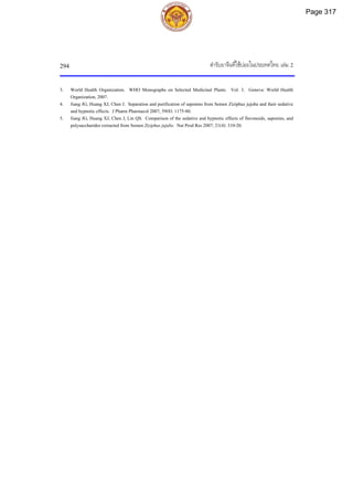 ตํารับยาจีนที่ใชบอยในประเทศไทย เลม 2
294
3. World Health Organization. WHO Monographs on Selected Medicinal Plants. Vol. 3. Geneva: World Health
Organization, 2007.
4. Jiang JG, Huang XJ, Chen J. Separation and purification of saponins from Semen Ziziphus jujuba and their sedative
and hypnotic effects. J Pharm Pharmacol 2007; 59(8): 1175-80.
5. Jiang JG, Huang XJ, Chen J, Lin QS. Comparison of the sedative and hypnotic effects of flavonoids, saponins, and
polysaccharides extracted from Semen Ziziphus jujube. Nat Prod Res 2007; 21(4): 310-20.
Page 317
 