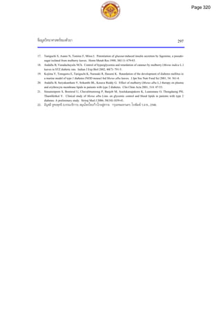 ขอมูลวิทยาศาสตรของตัวยา 297
17. Taniguchi S, Asano N, Tomino F, Miwa I. Potentiation of glucose-induced insulin secretion by fagomine, a pseudo-
sugar isolated from mulberry leaves. Horm Metab Res 1998; 30(11): 679-83.
18. Andallu B, Varadachayulu NCh. Control of hyperglycemia and retardation of cataract by mulberry (Morus indica L.)
leaves in STZ diabetic rats. Indian J Exp Biol 2002, 40(7): 791-5.
19. Kojima Y, Tonegawa E, Taniguchi K, Narasaki R, Hasumi K. Ratardation of the development of diabetes mellitus in
a murine model of type 1 diabetes (NOD mouse) fed Morus alba leaves. J Jpn Soc Nutr Food Sci 2001, 54: 361-4.
20. Andallu B, Suryakantham V, Srikanthi BL, Kesava Reddy G. Effect of mulberry (Morus alba L.) therapy on plasma
and erythrocyte membrane lipids in patients with type 2 diabetes. Clin Chim Acta 2001, 314: 47-53.
21. Sinsatienporn S, Boonrod U, Chavalittumrong P, Banjob M, Anulukanapakorn K, Luanratana O, Thongdaeng PH,
Thamlikitkul V. Clinical study of Morus alba Linn. on glycemic control and blood lipids in patients with type 2
diabetes: A preliminary study. Siriraj Med J 2006; 58(10):1039-41.
22. อัญชลี จูฑะพุทธิ (บรรณาธิการ). สมุนไพรไทยกาวไกลสูสากล. กรุงเทพมหานคร: โรงพิมพ ร.ส.พ., 2548.
Page 320
 