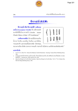 ตํารับยาจีนที่ใชบอยในประเทศไทย เลม 2
298
ซีกวาเชฺวย(西瓜翠)
ซีกวาเชฺวย หรือ ซีกวาเชฺวยอี [เปลือกผล
แตงโม (Exocarpium Citrulli)] คือ เปลือกผลแหง
ของพืชที่มีชื่อวิทยาศาสตรวา Citrullus lanatus
(Thunb.) Matsu. et Nekai วงศ Cucurbitaceae1,2
การศึกษาทางคลินิก: ซีกวาเชฺวยอีประกอบดวย
น้ําตาล โปรตีน แคลเซียม โซเดียม แมกนีเซียม
กรดแอสปาทิก และกรดอะมิโนหลายชนิด มีสรรพคุณ
ระบายความรอน ขับพิษ บรรเทาอาการคอแหง กระหายน้ํา ขับปสสาวะ และไตอักเสบชนิดเฉียบพลัน1,3
เอกสารอางอิง
1. Lin YF, Yi Z, Zhao YH. Chinese Dai Medicine Colorful Illustrations. Kunming: Yunnan Minzu Publishing House,
2003.
2. สวนพฤกษศาสตรปาไม สํานักวิชาการปาไม กรมปาไม. ชื่อพรรณไมแหงประเทศไทย (เต็ม สมิตินันทน ฉบับแกไขเพิ่มเติม พ.ศ.2544).
พิมพครั้งที่2. กรุงเทพมหานคร: บริษัทประชาชน จํากัด, 2544.
3. Quan Guo Zhong Cao Yao Hui Bian Committee. Quan Guo Zhong Cao Yao Hui Bian. Vol. II. 3rd
ed. Sichuan: Ren
Min Wei Sheng Publishing House, 1988.
2 เซนติเมตร
Page 321
 