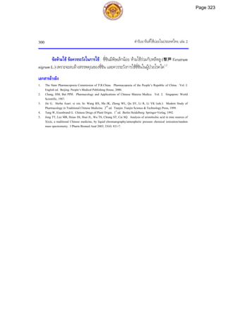 ตํารับยาจีนที่ใชบอยในประเทศไทย เลม 2
300
ขอหามใช ขอควรระวังในการใช: ซี่ซินมีพิษเล็กนอย หามใชรวมกับหลีหลู (黎芦 Veratrum
nigrum L.) เพราะจะลบลางสรรพคุณของซี่ซิน และควรระวังการใชซี่ซินในผูปวยโรคไต1,2
เอกสารอางอิง
1. The State Pharmacopoeia Commission of P.R.China. Pharmacopoeia of the People’s Republic of China. Vol. I.
English ed. Beijing: People’s Medical Publishing House, 2000.
2. Chang, HM, But PPH. Pharmacology and Applications of Chinese Materia Medica. Vol. 2. Singapore: World
Scientific, 1987.
3. Jin G. Herba Asari: xi xin. In: Wang BX, Ma JK, Zheng WL, Qu SY, Li R, Li YK (eds.). Modern Study of
Pharmacology in Traditional Chinese Medicine. 2nd
ed. Tianjin: Tianjin Science & Technology Press, 1999.
4. Tang W, Eisenbrand G. Chinese Drugs of Plant Origin. 1st
ed. Berlin Heidelberg: Springer-Verlag, 1992.
5. Jong TT, Lee MR, Hsiao SS, Hsai JL, Wu TS, Chiang ST, Cai SQ. Analysis of aristolochic acid in nine sources of
Xixin, a traditional Chinese medicine, by liquid chromatography/atmospheric pressure chemical ionization/tandem
mass spectrometry. J Pharm Biomed Anal 2003; 33(4): 831-7.
Page 323
 