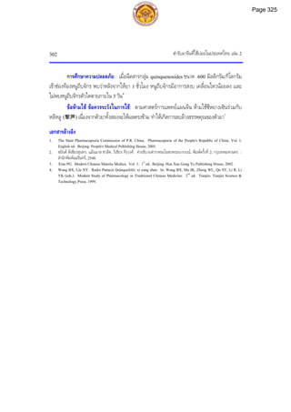 ตํารับยาจีนที่ใชบอยในประเทศไทย เลม 2
302
การศึกษาความปลอดภัย: เมื่อฉีดสารกลุม quinquenosides ขนาด 600 มิลลิกรัม/กิโลกรัม
เขาชองทองหนูถีบจักร พบวาหลังจากใหยา 1 ชั่วโมง หนูถีบจักรมีอาการสงบ เคลื่อนไหวนอยลง และ
ไมพบหนูถีบจักรตัวใดตายภายใน 3 วัน4
ขอหามใช ขอควรระวังในการใช: ตามศาสตรการแพทยแผนจีน หามใชซีหยางเซินรวมกับ
หลีหลู (黎芦) เนื่องจากตัวยาทั้งสองจะใหผลตรงขาม ทําใหเกิดการลบลางสรรพคุณของตัวยา1
เอกสารอางอิง
1. The State Pharmacopoeia Commission of P.R. China. Pharmacopoeia of the People's Republic of China. Vol. I.
English ed. Beijing: People's Medical Publishing House, 2005.
2. ชยันต พิเชียรสุนทร, แมนมาส ชวลิต, วิเชียร จีรวงศ. คําอธิบายตําราพระโอสถพระนารายณ. พิมพครั้งที่ 2. กรุงเทพมหานคร :
สํานักพิมพอมรินทร, 2548.
3. Xiao PG. Modern Chinese Materia Medica. Vol. 1. 1st
ed. Beijing: Hua Xue Gong Ye Publishing House, 2002.
4. Wang BX, Liu XY. Radix Panacis Quinquefolii: xi yang shen. In: Wang BX, Ma JK, Zheng WL, Qu SY, Li R, Li
YK (eds.). Modern Study of Pharmacology in Traditional Chinese Medicine. 2nd
ed. Tianjin: Tianjin Science &
Technology Press, 1999.
Page 325
 