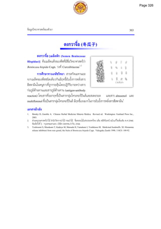 ขอมูลวิทยาศาสตรของตัวยา 303
2 เซนติเมตร
ตงกวาจื่อ (冬瓜子)
ตงกวาจื่อ [เมล็ดฟก (Semen Benincasae
Hispidae)] คือเมล็ดแหงของพืชที่มีชื่อวิทยาศาสตรวา
Benincasa hispida Cogn. วงศ Curcubitaceae1,2
การศึกษาทางเภสัชวิทยา: สารสกัดเมทานอล
จากเมล็ดของพืชชนิดเดียวกันมีฤทธิ์ยับยั้งการหลั่งสาร
ฮีสตามีนในหนูขาวที่ถูกกระตุนโดยปฏิกิริยาระหวางสาร
กอภูมิตานทานและสารภูมิตานทาน (antigen-antibody
reaction) โดยสารที่ออกฤทธิ์เปนสารกลุมไทรเทอรปนสและสเตอรอล และสาร alnusenol และ
multiflorenol ซึ่งเปนสารกลุมไทรเทอรปนส มีฤทธิ์แรงมากในการยับยั้งการหลั่งสารฮีสตามีน3
เอกสารอางอิง
1. Bensky D, Gamble A. Chinese Herbal Medicine Materia Medica. Revised ed. Washington: Eastland Press Inc.,
2003.
2. สวนพฤกษศาสตรปาไม สํานักวิชาการปาไม กรมปาไม. ชื่อพรรณไมแหงประเทศไทย (เต็ม สมิตินันทน ฉบับแกไขเพิ่มเติม พ.ศ.2544).
พิมพครั้งที่2. กรุงเทพมหานคร: บริษัทประชาชน จํากัด, 2544.
3. Yoshizumi S, Murakami T, Kadoya M, Matsuda H, Yamahara J, Yoshikawa M. Medicinal foodstuffs. XI. Histamine
release inhibitors from wax gourd, the fruits of Benincasa hispida Cogn. Yakugaku Zasshi 1998; 118(5): 188-92.
Page 326
 
