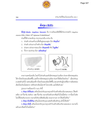 ตํารับยาจีนที่ใชบอยในประเทศไทย เลม 2
304
ตังกุย (当归)
ตังกุย (Radix Angelicae Sinensis) คือ รากแหงของพืชที่มีชื่อวิทยาศาสตรวา Angelica
sinensis (Oliv.) Diels วงศ Apiaceae (Umbelliferae)1
สวนที่ใชทํายาของตังกุย สามารถแบงเปน 4 สวน คือ
1. สวนหัว (สวนเหงาอวบสั้นที่อยูตอนบนสุด) เรียก ตังกุยโถว2
2. สวนตัว (สวนรากแกวหลัก) เรียก ตังกุยเซิน2
3. สวนหาง (สวนรากฝอย) เรียก ตังกุยเหวย หรือ โกฐเชียง2
4. ทั้งราก (ทุกสวน) เรียก เฉวียนตังกุย2
ตามการแพทยแผนจีน โดยทั่วไปสวนหัวและตัวมีสรรพคุณบํารุงเลือด สวนหางมีสรรพคุณชวย
ใหการไหลเวียนของเลือดดีขึ้น และทั้งรากมีสรรพคุณบํารุงเลือด ชวยทําใหเลือดไหลเวียน2,3
เมื่อนําตังกุย
มาแชเหลาแลวปง จะชวยเพิ่มฤทธิ์การไหลเวียนของเลือดใหดีขึ้น เหมาะสําหรับผูปวยที่มีอาการเลือดพรอง
เลือดไหลเวียนไมสะดวก สตรีประจําเดือนไมปกติ โรคปวดขอ และไขขออักเสบ3
รูปแบบการเตรียมยามี 3 แบบ ดังนี้
1. ตังกุย (จิ่วจิ้นเฉา) เตรียมโดยนําตังกุยมาคลุกเคลากับเหลาเหลืองปริมาณพอเหมาะ (ใชเหลา
เหลือง 10 กิโลกรัม ตอตัวยา 100 กิโลกรัม) จนกระทั่งเหลาแทรกซึมเขาไปในเนื้อตัวยา จากนั้นนําไปผัด
โดยใชไฟระดับปานกลาง จนกระทั่งตัวยามีสีเหลืองเขม นําออกจากเตา ตากใหแหงในที่รม1,2
2. ตังกุย (จิ่วเปยกัน) เตรียมโดยนําตังกุยมาแชเหลาเหลืองสักครู แลวปงใหแหง2,3
3. ตังกุย (จิ่วสี่) เตรียมโดยนําตังกุยมาคลุกเคลากับเหลาเหลืองปริมาณพอเหมาะ จนกระทั่ง
เหลาแทรกซึมเขาไปในเนื้อตัวยา2
5 เซนติเมตร
เฉวียนตังกุย (全当归)
2 เซนติเมตร
ตังกุยเหวย (当归尾)
Page 327
 