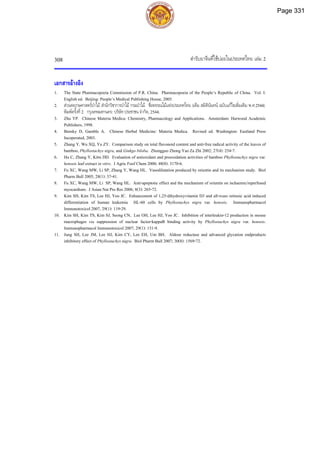 ตํารับยาจีนที่ใชบอยในประเทศไทย เลม 2
308
เอกสารอางอิง
1. The State Pharmacopoeia Commission of P.R. China. Pharmacopoeia of the People’s Republic of China. Vol. I.
English ed. Beijing: People’s Medical Publishing House, 2005.
2. สวนพฤกษศาสตรปาไม สํานักวิชาการปาไม กรมปาไม. ชื่อพรรณไมแหงประเทศไทย (เต็ม สมิตินันทน ฉบับแกไขเพิ่มเติม พ.ศ.2544).
พิมพครั้งที่2. กรุงเทพมหานคร: บริษัทประชาชน จํากัด, 2544.
3. Zhu YP. Chinese Materia Medica: Chemistry, Pharmacology and Applications. Amsterdam: Harwood Academic
Publishers, 1998.
4. Bensky D, Gamble A. Chinese Herbal Medicine: Materia Medica. Revised ed. Washington: Eastland Press
Incoperated, 2003.
5. Zhang Y, Wu XQ, Yu ZY. Comparison study on total flavonoid content and anti-free radical activity of the leaves of
bamboo, Phyllostachys nigra, and Ginkgo biloba. Zhongguo Zhong Yao Za Zhi 2002; 27(4): 254-7.
6. Hu C, Zhang Y, Kitts DD. Evaluation of antioxidant and prooxidation activities of bamboo Phyllostachys nigra var.
henosis leaf extract in vitro. J Agric Foof Chem 2000; 48(8): 3170-6.
7. Fu XC, Wang MW, Li SP, Zhang Y, Wang HL. Vasodilatation produced by orientin and its mechanism study. Biol
Pharm Bull 2005; 28(1): 37-41.
8. Fu XC, Wang MW, Li SP, Wang HL. Anti-apoptotic effect and the mechanism of orientin on ischaemic/reperfused
myocardium. J Asian Nat Pro Res 2006; 8(3): 265-72.
9. Kim SH, Kim TS, Lee HJ, Yoo JC. Enhancement of 1,25-dihydroxyvitamin D3 and all-trans retinoic acid induced
differentiation of human leukemia HL-60 cells by Phyllostachys nigra var. henosis. Immunopharmacol
Immunotoxicol 2007, 29(1): 119-29.
10. Kim SH, Kim TS, Kim SJ, Seong CN, Lee OH, Lee HJ, Yoo JC. Inhibition of interleukin-12 production in mouse
macrophages via suppression of nuclear factor-kappaB binding activity by Phyllostachys nigra var. henosis.
Immunopharmacol Immunotoxicol 2007; 29(1): 131-9.
11. Jung SH, Lee JM, Lee HJ, Kim CY, Lee EH, Um BH. Aldose reductase and advanced glycation endproducts
inhibitory effect of Phyllostachys nigra. Biol Pharm Bull 2007; 30(8): 1569-72.
Page 331
 