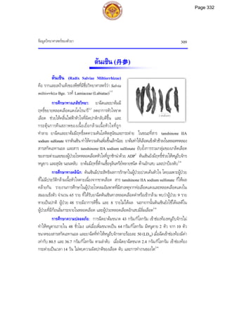 ขอมูลวิทยาศาสตรของตัวยา 309
ตันเซิน (丹参)
ตันเซิน (Radix Salviae Miltiorrhizae)
คือ รากและเหงาแหงของพืชที่มีชื่อวิทยาศาสตรวา Salvia
miltiorrhiza Bge. วงศ Lamiaceae (Labiatae)1-3
การศึกษาทางเภสัชวิทยา: ยาฉีดและยาตมมี
ฤทธิ์ขยายหลอดเลือดแดงโคโรนารี2,3
ลดอาการหัวใจขาด
เลือด ชวยใหคลื่นไฟฟาหัวใจที่ผิดปกติกลับดีขึ้น และ
กระตุนการคืนสภาพของเนื้อเยื่อกลามเนื้อหัวใจที่ถูก
ทําลาย ยาฉีดและยาตมมีฤทธิ์ลดความดันโลหิตสุนัขและกระตาย ในขณะที่สาร tanshinone IIA
sodium sulfonate จากตันเซิน ทําใหความดันเพิ่มขึ้นเล็กนอย ยาตมทําใหเลือดแข็งตัวชาลงในหลอดทดลอง
สารสกัดเอทานอล และสาร tanshinone IIA sodium sulfonate ยับยั้งการรวมกลุมของเกล็ดเลือด
ของกระตายและของผูปวยโรคหลอดเลือดหัวใจที่ถูกชักนําดวย ADP2
ตันเซินยังมีฤทธิ์ชวยใหหนูถีบจักร
หนูขาว และสุนัข นอนหลับ ยาตมมีฤทธ