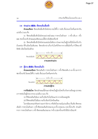 ตํารับยาจีนที่ใชบอยในประเทศไทย เลม 2
14
ชีพจรเตนเร็ว
ชีพจรเตนเชื่องชา
3.8 หวนมาย (缓脉): ชีพจรเตนเชื่องชา
ลักษณะชีพจร: ชีพจรเตนเชื่องชาเปนจังหวะ พบไดทั้ง 3 ระดับ ซึ่งบงบอกโรคที่แตกตางกัน
แบงเปน 2 แบบ คือ
1) ชีพจรเตนเชื่องชาเปนจังหวะอยางสม่ําเสมอ การหายใจเขาออก 1 ครั้ง เตน 4 ครั้ง
(60~70 ครั้ง/นาที) ลักษณะของชีพจรแบบนี้ถือวาเปนชีพจรที่ปกติ
2) ชีพจรเตนเชื่องชาเปนจังหวะและออนไมมีแรง สวนมากพบในผูปวยที่เปนโรคเกี่ยวกับ
มามพรอง ชี่กับเลือดไมเพียงพอ ชีพจรดังกลาวเกี่ยวกับโรคที่เกิดจากความชื้นปดกั้น ทําใหหยางชี่
ติดขัด เลือดไหลเวียนชาลง
ภาพแสดงหวนมาย
3.9 สูมาย (数脉): ชีพจรเตนเร็ว
ลักษณะของชีพจร: ชีพจรเตนเร็ว การหายใจเขาออก 1 ครั้ง ชีพจรเตน 5~6 ครั้ง (มากกวา
90 ครั้ง/นาที) โดยพบไดทั้ง 3 ระดับ ซึ่งบงบอกโรคที่แตกตางกัน
ภาพแสดงสูมาย
การวินิจฉัยโรค: ชีพจรลักษณะนี้สวนมากมักพบในผูปวยโรคเกี่ยวกับความรอนสูง (อาจพบ
อาการพรองในผูปวยบางราย) แบงเปน 2 แบบ คือ
1) ถาชีพจรเตนเร็วมีแรง จะเกี่ยวของกับโรครอนแกรง ความรอนจะสูงจัด
2) ถาชีพจรเตนเร็วไมมีแรง จะเกี่ยวของกับโรครอนเทียม
ในกรณีของคนปกติระหวางออกกําลังกาย หรือจิตใจอารมณแปรเปลี่ยน ตื่นเตน ชีพจรจะ
เตนเร็ว การหายใจเขาออก 1 ครั้ง ชีพจรจะเตนเร็วประมาณ 6 ครั้ง (ประมาณ 110 ครั้ง/นาที) สวนเด็ก
ทารก การหายใจเขาออก 1 ครั้ง ชีพจรจะเตนประมาณ 7 ครั้ง (120 ครั้ง/นาที) ซึ่งถือวาเปนปกติ
หายใจ 1 ครั้ง
หายใจ 1 ครั้ง
Page 37
 