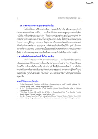 ตํารับยาจีนที่ใชบอยในประเทศไทย เลม 2
32
2.3 การกําหนดมาตรฐานคุณภาพของอิ่นเพี่ยน
อิ่นเพี่ยนที่ผานกรรมวิธีการผลิตหรือมาจากแหลงผลิตที่ตางกัน จะมีคุณภาพแตกตางกัน
ซึ่งกระทบตอผลการรักษาทางคลินิก การศึกษาวิจัยเพื่อกําหนดมาตรฐานคุณภาพของอิ่นเพี่ยน
จําเปนตองทําตั้งแตระดับหองปฏิบัติการ ตองอาศัยทักษะและความชํานาญเฉพาะบุคคล เชน
การสังเกตจากลักษณะภายนอก การดมกลิ่น การดูสีของตัวยา เปนตน ซึ่งเปนการประกันคุณภาพตาม
ประสบการณทางภูมิปญญา และการประกันคุณภาพทางวิทยาศาสตรโดยเครื่องมือและเทคโนโลยี
ที่ทันสมัย เชน การหาปริมาณสารออกฤทธิ์ ความเขมขนของตัวยาที่สกัดโดยวิธีตาง ๆ กัน ปริมาณสาร
ในตัวยาที่อาจกอใหเกิดพิษ ปริมาณการปนเปอนของโลหะหนักและสารพิษตกคางจากปจจัยการผลิต
เปนตน การกําหนดมาตรฐานคุณภาพของอิ่นเพี่ยนจะชวยยกระดับประสิทธิผลการรักษาทางคลินิก
3. ความสัมพันธของศาสตรการเผาจื้อกับศาสตรอื่น
การเผาจื้อสมุนไพรแตละชนิดมีวัตถุประสงคชัดเจน เพื่อเพิ่มประสิทธิภาพของตัวยา
เปลี่ยนแปลงคุณสมบัติดานการออกฤทธิ์ และปริมาณสารออกฤทธิ์ของตัวยา จึงจําเปนตองใชความรู
ดานเคมีวิเคราะหและเภสัชวิทยามาอธิบายวาหลังการเผาจื้อแลวตัวยาออกฤทธิ์อยางไร การคัดเลือก
วัตถุดิบที่มีคุณภาพตองอาศัยผูเชี่ยวชาญมาจัดระดับคุณภาพของตัวยา ปจจุบันความรูดานชีวโมเลกุล
พันธุวิศวกรรม ภูมิคุมกันวิทยา สถิติ คอมพิวเตอร และรังสีวิทยา ลวนมีความสําคัญตอการเผาจื้อยา
สมุนไพรจีน
เอกสารที่ใชประกอบการเรียบเรียง
1. The State Pharmacopoeia Commission of P.R. China. Pharmacopoeia of the People’s Republic of China. Vol. I.
English ed. Beijing: People’s Medical Publishing House, 2005.
2. Xu CJ, Ye DJ. Zhongyao Paozhi Xue. 18th
ed. Shanghai: Publishing House of Shanghai College of Traditional
Chinese Medicine, 2003.
3. Ye DJ, Zhang SC, Huang WL, Pan SH, Gong QF, Chen Q. Zhongyao Paozhi Xue. 7th
ed. Shanghai: Publishing
House of Shanghai College of Traditional Chinese Medicine, 2001.
4. Gong QF. Zhongyao Paozhi Xue. 2nd
ed. Beijing: National Chinese Traditional Medicine Publishing House, 2003.
5. Mei XH. Shiyong Zhongyao Paozhi Zhinan. 1st
ed. Hubei: Hubei Science & Technology Publishing House, 2005.
Page 55
 