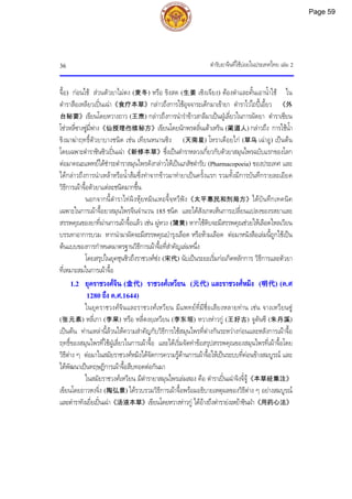 ตํารับยาจีนที่ใชบอยในประเทศไทย เลม 2
36
จื้อ) กอนใช สวนตัวยาไมตง (麦冬) หรือ ขิงสด (生姜 เซิงเจียง) ตองตําและคั้นเอาน้ําใช ใน
ตําราสือเหลียวเปนเฉา《食疗本草》กลาวถึงการใชอุจจาระเด็กมาเขายา ตําราไวไถปเอี้ยว 《外
台秘要》เขียนโดยหวางถาว (王焘) กลาวถึงการนํารําขาวสาลีมาเปนฝูเลี่ยวในการผัดยา ตําราเซียน
โซวหลี่ซางซูมี่ฟาง《仙授理伤续秘方》เขียนโดยนักพรตลิ่นเตาเหริน (蔺道人) กลาวถึง การใชน้ํา
ขิงมาฆาฤทธิ์ตัวยาบางชนิด เชน เทียนหนานซิง (天南星) โหราเดือยไก (草乌 เฉาอู) เปนตน
โดยเฉพาะตําราซินซิวเปนเฉา《新修本草》ซึ่งเปนตําราหลวงเกี่ยวกับตัวยาสมุนไพรฉบับแรกของโลก
ตอมาคณะแพทยไดชําระตําราสมุนไพรดังกลาวใหเปนเภสัชตํารับ (Pharmacopoeia) ของประเทศ และ
ไดกลาวถึงการนําเหลาหรือน้ําสมซึ่งทําจากขาวมาทํายาเปนครั้งแรก รวมทั้งมีการบันทึกรายละเอียด
วิธีการเผาจื้อตัวยาแตละชนิดมากขึ้น
นอกจากนี้ตําราไทผิงหุยหมินเหอจี้จฺหวีฟง《太平惠民和剂局方》ไดบันทึกเทคนิค
เฉพาะในการเผาจื้อยาสมุนไพรจีนจํานวน 185 ชนิด และไดสังเกตเห็นการเปลี่ยนแปลงของรสยาและ
สรรพคุณของยาที่ผานการเผาจื้อแลว เชน ผูหวง (蒲黄) หากใชดิบจะมีสรรพคุณชวยใหเลือดไหลเวียน
บรรเทาอาการบวม หากนํามาผัดจะมีสรรพคุณบํารุงเลือด หรือหามเลือด ตอมาหนังสือเลมนี้ถูกใชเปน
ตนแบบของการกําหนดมาตรฐานวิธีการเผาจื้อที่สําคัญเลมหนึ่ง
โดยสรุปในยุคชุนชิวถึงราชวงศซง (宋代) นับเปนระยะเริ่มกอเกิดหลักการ วิธีการและตัวยา
ที่เหมาะสมในการเผาจื้อ
1.2 ยุคราชวงศจิน (金代) ราชวงศเหวียน (元代) และราชวงศหมิง (明代) (ค.ศ
1280 ถึง ค.ศ.1644)
ในยุคราชวงศจินและราชวงศเหวียน มีแพทยที่มีชื่อเสียงหลายทาน เชน จางเหวียนซู
(张元素) หลี่เกา (李杲) หรือ หลี่ตงยฺเหวียน (李东垣) หวางหาวกู (王好古) จูตันซี (朱丹溪)
เปนตน ทานเหลานี้ลวนใหความสําคัญกับวิธีการใชสมุนไพรที่ตางกันระหวางกอนและหลังการเผาจื้อ
ฤทธิ์ของสมุนไพรที่ใชฝูเลี่ยวในการเผาจื้อ และไดเริ่มจัดทําขอสรุปสรรพคุณของสมุนไพรที่เผาจื้อโดย
วิธีตาง ๆ ตอมาในสมัยราชวงศหมิงไดจัดการความรูดานการเผาจื้อใหเปนระบบที่คอนขางสมบูรณ และ
ไดพัฒนาเปนทฤษฎีการเผาจื้อสืบทอดตอกันมา
ในสมัยราชวงศเหวียน มีตํารายาสมุนไพรเลมสอง คือ ตําราเปนเฉาจิงจี๋จู《本草经集注》
เขียนโดยถาวหงจิ่ง (陶弘景) ไดรวบรวมวิธีการเผาจื้อพรอมอธิบายเหตุผลของวิธีตาง ๆ อยางสมบูรณ
และตําราทังเยี่ยเปนเฉา《汤液本草》เขียนโดยหวางหาวกู ไดอางถึงตํารายงเหยาซินฝา《用药心法》
Page 59
 