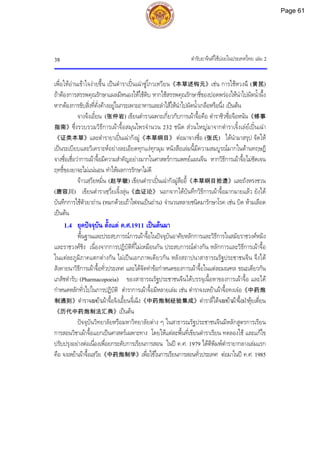 ตํารับยาจีนที่ใชบอยในประเทศไทย เลม 2
38
เพื่อใหอานเขาใจงายขึ้น เปนตําราเปนเฉาซูโกวเหวียน《本草述钩元》เชน การใชหวงฉี (黄芪)
ถาตองการสรรพคุณรักษาแผลมีหนองใหใชดิบ หากใชสรรพคุณรักษาชี่ของปอดพรองใหนําไปผัดน้ําผึ้ง
หากตองการขับสิ่งที่คั่งคางอยูในกระเพาะอาหารและลําไสใหนําไปผัดน้ําเกลือหรือนึ่ง เปนตน
จางจงเอี๋ยน (张仲岩) เขียนตําราเฉพาะเกี่ยวกับการเผาจื้อคือ ตําราซิวซื่อจือหนัน《修事
指南》ซึ่งรวบรวมวิธีการเผาจื้อสมุนไพรจํานวน 232 ชนิด สวนใหญมาจากตําราเจิ้งเลยเปนเฉา
《证类本草》และตํารายาเปนเฉากังมู《本草纲目》 ตอมาจางซื่อ (张氏) ไดนํามาสรุป จัดให
เปนระเบียบและวิเคราะหอยางละเอียดทุกแงทุกมุม หนังสือเลมนี้มีความสมบูรณมากในดานทฤษฎี
จางซื่อเชื่อวาการเผาจื้อมีความสําคัญอยางมากในศาสตรการแพทยแผนจีน หากวิธีการเผาจื้อไมชัดเจน
ฤทธิ์ของยาจะไมแนนอน ทําใหผลการรักษาไมดี
จาวเสฺวียหมิ่น (赵学敏) เขียนตําราเปนเฉากังมูสืออี้《本草纲目拾遗》และถังหรงชวน
(唐容川) เขียนตําราเซฺวี่ยเจิ้งลุน《血证论》 นอกจากไดบันทึกวิธีการเผาจื้อมากมายแลว ยังได
บันทึกการใชตัวยาถาน (หมกดวยเถาไฟจนเปนถาน) จํานวนหลายชนิดมารักษาโรค เชน บิด หามเลือด
เปนตน
1.4 ยุคปจจุบัน ตั้งแต ค.ศ.1911 เปนตนมา
พื้นฐานและประสบการณการเผาจื้อในปจจุบันอาศัยหลักการและวิธีการในสมัยราชวงศหมิง
และราชวงศชิง เนื่องจากการปฏิบัติที่ไมเหมือนกัน ประสบการณตางกัน หลักการและวิธีการเผาจื้อ
ในแตละภูมิภาคแตกตางกัน ไมเปนเอกภาพเดียวกัน หลังสถาปนาสาธารณรัฐประชาชนจีน จึงได
สังคายนาวิธีการเผาจื้อทั่วประเทศ และไดจัดทําขอกําหนดของการเผาจื้อในแตละมณฑล ขณะเดียวกัน
เภสัชตํารับ (Pharmacopoeia) ของสาธารณรัฐประชาชนจีนไดบรรจุเนื้อหาของการเผาจื้อ และได
กําหนดหลักทั่วไปในการปฏิบัติ ตําราการเผาจื้อมีหลายเลม เชน ตําราจงเหยาเผาจื้อทงเจอ《中药炮
制通则》ตําราจงเหยาเผาจื้อจิงเอี้ยนจี๋เฉิง《中药炮制经验集成》ตําราลี่ไตจงเหยาเผาจื้อฝาหุยเตี่ยน
《历代中药炮制法汇典》เปนตน
ปจจุบันวิทยาลัยหรือมหาวิทยาลัยตาง ๆ ในสาธารณรัฐประชาชนจีนมีหลักสูตรการเรียน
การสอนวิชาเผาจื้อแยกเปนศาสตรเฉพาะทาง โดยใหแตละพื้นที่เขียนตําราเรียน ทดลองใช และแกไข
ปรับปรุงอยางตอเนื่องเพื่อยกระดับการเรียนการสอน ในป ค.ศ. 1979 ไดตีพิมพตํารายากลางเลมแรก
คือ จงเหยาเผาจื้อเสฺวีย《中药炮制学》เพื่อใชในการเรียนการสอนทั่วประเทศ ตอมาในป ค.ศ. 1985
Page 61
 