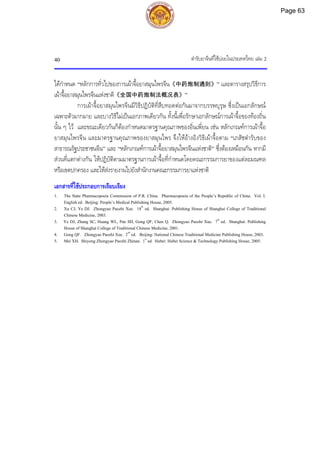 ตํารับยาจีนที่ใชบอยในประเทศไทย เลม 2
40
ไดกําหนด “หลักการทั่วไปของการเผาจื้อยาสมุนไพรจีน《中药炮制通则》” และตารางสรุปวิธีการ
เผาจื้อยาสมุนไพรจีนแหงชาติ《全国中药炮制法概况表》”
การเผาจื้อยาสมุนไพรจีนมีวิธีปฏิบัติที่สืบทอดตอกันมาจากบรรพบุรุษ ซึ่งเปนเอกลักษณ
เฉพาะตัวมากมาย และบางวิธีไมเปนเอกภาพเดียวกัน ทั้งนี้เพื่อรักษาเอกลักษณการเผาจื้อของทองถิ่น
นั้น ๆ ไว และขณะเดียวกันก็ตองกําหนดมาตรฐานคุณภาพของอิ่นเพี่ยน เชน หลักเกณฑการเผาจื้อ
ยาสมุนไพรจีน และมาตรฐานคุณภาพของยาสมุนไพร จึงใหอางอิงวิธีเผาจื้อตาม “เภสัชตํารับของ
สาธารณรัฐประชาชนจีน” และ “หลักเกณฑการเผาจื้อยาสมุนไพรจีนแหงชาติ” ซึ่งตองเหมือนกัน หากมี
สวนที่แตกตางกัน ใหปฏิบัติตามมาตรฐานการเผาจื้อที่กําหนดโดยคณะกรรมการยาของแตละมณฑล
หรือเขตปกครอง และใหสงรายงานไปยังสํานักงานคณะกรรมการยาแหงชาติ
เอกสารที่ใชประกอบการเรียบเรียง
1. The State Pharmacopoeia Commission of P.R. China. Pharmacopoeia of the People’s Republic of China. Vol. I.
English ed. Beijing: People’s Medical Publishing House, 2005.
2. Xu CJ, Ye DJ. Zhongyao Paozhi Xue. 18th
ed. Shanghai: Publishing House of Shanghai College of Traditional
Chinese Medicine, 2003.
3. Ye DJ, Zhang SC, Huang WL, Pan SH, Gong QF, Chen Q. Zhongyao Paozhi Xue. 7th
ed. Shanghai: Publishing
House of Shanghai College of Traditional Chinese Medicine, 2001.
4. Gong QF. Zhongyao Paozhi Xue. 2nd
ed. Beijing: National Chinese Traditional Medicine Publishing House, 2003.
5. Mei XH. Shiyong Zhongyao Paozhi Zhinan. 1st
ed. Hubei: Hubei Science & Technology Publishing House, 2005.
Page 63
 