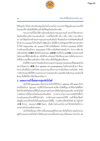 ตํารับยาจีนที่ใชบอยในประเทศไทย เลม 2
42
ไดดีอยูแลว จึงไมควรลางหรือแชสมุนไพรในน้ํานานเกินไป เพราะจะทําใหสูญเสียแอลคาลอยดได
โดยเฉพาะวิธีการหั่นเปนชิ้นที่ตองแชน้ําเพื่อใหสมุนไพรออนตัวกอนหั่น
กระบวนการเผาจื้อโดยใชความรอนจะมีผลตอสารกลุมแอลคาลอยด เพราะทําใหสารดังกลาว
ไมเสถียรหรืออาจเกิดการแยกสลายดวยน้ํา การเผาจื้อดวยวิธีการนึ่ง การตม การผัด การอบ หรือการ
เผา จะทําใหสูตรโครงสรางของสารกลุมแอลคาลอยดเปลี่ยนไป ซึ่งจะมีผลในการกําจัดพิษหรือเพิ่มฤทธิ์
ได เชน สาร aconitine ในโหราเดือยไก (乌头 อูโถว) เมื่อไดรับความรอนสูงจะทําใหสารแยกสลายดวย
น้ํา ไดสาร hypaconitine และ aconine ทําใหความเปนพิษลดลง สําหรับสาร strychnine เมื่อไดรับ
ความรอนจะเปลี่ยนเปนสาร isostrychnine ทําใหความเปนพิษลดลงเชนเดียวกัน ตัวยาบางชนิด เชน
เปลือกผลทับทิม (石榴皮 สือหลิวผี) หลงตานเฉา (龙胆草) ซานโตวเกิน (山豆根) สารแอลคาลอยด
ในตัวยาเหลานี้ซึ่งลวนมีฤทธิ์ทางยา เมื่อไดรับความรอนจะทําใหฤทธิ์ของยาลดลง ดังนั้นในกระบวนการ
เผาจื้อตัวยาเหลานี้จึงควรหลีกเลี่ยงการใชความรอน เพื่อไมใหสูญเสียฤทธิ์ของยา
สวนที่ใชทํายาแตกตางกันจะมีองคประกอบของสารกลุมแอลคาลอยดและฤทธิ์ของยาแตกตางกัน
เชน ลําตนหมาหวง (麻黄) มีสาร ephedrine และ pseudoephedrine ในปริมาณคอนขางมาก ซึ่งสาร
ดังกลาวมีฤทธิ์เพิ่มความดันโลหิต แตแอลคาลอยดในรากหมาหวงมีฤทธิ์ลดความดันโลหิต ดังนั้น
การเลือกสวนของพืชที่ใชทํายาและกระบวนการแปรรูปของตัวยาแตละชนิด จึงตองระบุรายละเอียดให
ชัดเจน ทั้งนี้เพื่อใหการใชยาไดผลตามตองการ
2. ผลของการเผาจื้อตอสารกลุมกลัยโคไซด
กลัยโคไซด (glycosides) เปนสารประกอบอินทรียที่เกิดจาก aglycone (หรือ genin) จับกับ
สวนที่เปนน้ําตาล (glycone) พบไดทั่วไปในธรรมชาติ พบไดมากในพืชชั้นสูง พบไดนอยในพืชชั้นต่ํา
โดยทั่วไปกลัยโคไซดละลายไดดีในน้ําและแอลกอฮอล ละลายไดนอยในอีเทอรและเบนซีน แตกลัยโคไซด
บางชนิดละลายไดในคลอโรฟอรมและเอทิลแอซีเทต ความสามารถในการละลายจะดีหรือไมขึ้นกับ
จํานวนโมเลกุลของน้ําตาลที่มีในโครงสราง หากมีจํานวนมากจะละลายน้ําไดดี การเผาจื้อโดยใชเหลา
เปนฝูเลี่ยวจะชวยใหกลัยโคไซดในสมุนไพรละลายไดดีขึ้น การแชตัวยาที่มีกลัยโคไซด เชน โกฐน้ําเตา
(大黄 ตาหวง) ชะเอมเทศ (甘草 กันเฉา) เปนตน ในน้ํานานเกินไป จะทําใหกลัยโคไซดเกิดการ
แยกสลายดวยน้ําและมีปริมาณลดลง
กลัยโคไซดเมื่ออยูภายใตความชื้นและอุณหภูมิที่เหมาะสม เอ็นไซมในตัวยาสมุนไพรจะเรง
ปฏิกิริยายอยสลายกลัยโคไซด ทําใหปริมาณสารออกฤทธิ์ของตัวยาลดลง ซึ่งมีผลตอการรักษาโรค เชน
Page 65
 