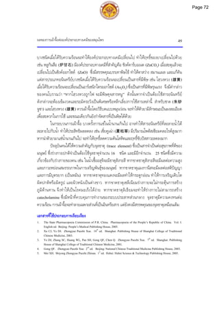 ผลของการเผาจื้อตอองคประกอบทางเคมีของสมุนไพร 49
บางชนิดเมื่อไดรับความรอนจะทําใหองคประกอบทางเคมีเปลี่ยนไป ทําใหฤทธิ์ของยาเปลี่ยนไปดวย
เชน หลูกันสือ (炉甘石) มีองคประกอบทางเคมีที่สําคัญคือ ซิงคคารบอเนต (ZnCO3) เมื่อสะตุแลวจะ
เปลี่ยนไปเปนซิงคออกไซด (ZnO) ซึ่งมีสรรพคุณบรรเทาพิษไข ทําใหตาสวาง สมานแผล และแกคัน
แตสารประเภทอนินทรียบางชนิดเมื่อไดรับความรอนจะเปลี่ยนเปนสารที่มีพิษ เชน โสฺวงหวง (雄黄)
เมื่อไดรับความรอนจะเปลี่ยนเปนอารเซนิกไตรออกไซด (As2O3) ซึ่งเปนสารที่มีพิษรุนแรง จึงมีคํากลาว
ของคนโบราณวา “หากโสฺวงหวงถูกไฟ จะมีพิษดุจสารหนู” ดังนั้นหากจําเปนตองใชสารอนินทรีย
ดังกลาวจะตองเขมงวดและระมัดระวังเปนพิเศษหรือหลีกเลี่ยงการใชสารเหลานี้ สําหรับชาด (朱砂
จูซา) และโสฺวงหวง (雄黄) ควรเผาจื้อโดยวิธีบดแบบหมุนวอน จะทําใหตัวยามีลักษณะเปนผงละเอียด
เพื่อสะดวกในการใช และขณะเดียวกันยังกําจัดสารที่เปนพิษไดดวย
ในกระบวนการเผาจื้อ บางครั้งการแชในน้ํานานเกินไป อาจทําใหสารอนินทรียที่ละลายน้ําได
ละลายไปกับน้ํา ทําใหประสิทธิผลลดลง เชน เซี่ยคูเฉา (夏枯草) มีปริมาณโพตัสเซียมคลอไรดสูงมาก
หากนําตัวยามาแชน้ํานานเกินไป จะทําใหฤทธิ์ลดความดันโลหิตและฤทธิ์ขับปสสาวะลดลงมาก
ปจจุบันคนไดใหความสําคัญกับจุลธาตุ (trace element) ซึ่งเปนสารจําเปนตอสุขภาพที่ดีของ
มนุษย ซึ่งรางกายปกติจําเปนตองใชจุลธาตุจํานวน 16 ชนิด และมีอีกจํานวน 25 ชนิดซึ่งมีความ
เกี่ยวของกับรางกายของคน เชน ในน้ําเชื้ออสุจิจะมีธาตุสังกะสี หากขาดธาตุสังกะสีจะมีผลตอความสูง
และภาวะหยอนสมรรถภาพในการเจริญพันธุของมนุษย หากขาดธาตุแมงกานีสจะมีผลตอสติปญญา
และการมีบุตรยาก (เปนหมัน) หากขาดธาตุทองแดงจะมีผลทําใหกระดูกออน ทําใหการเจริญเติบโต
ผิดปกติหรือผิดรูป และผิวหนังเปนดางขาว หากขาดธาตุเซลีเนียมรางกายจะไมกระตุนการสราง
ภูมิตานทาน จึงทําใหเปนโรคมะเร็งไดงาย หากขาดธาตุลิเธียมจะทําใหรางกายไมสามารถสราง
catecholamine ซึ่งมีหนาที่ควบคุมการทํางานของระบบประสาทสวนกลาง จุลธาตุมีความคงทนตอ
ความรอน การเผาจื้อจะทําลายเฉพาะสวนที่เปนอินทรียสาร แตยังคงมีสรรพคุณของจุลธาตุเหมือนเดิม
เอกสารที่ใชประกอบการเรียบเรียง
1. The State Pharmacopoeia Commission of P.R. China. Pharmacopoeia of the People’s Republic of China. Vol. I.
English ed. Beijing: People’s Medical Publishing House, 2005.
2. Xu CJ, Ye DJ. Zhongyao Paozhi Xue. 18th
ed. Shanghai: Publishing House of Shanghai College of Traditional
Chinese Medicine, 2003.
3. Ye DJ, Zhang SC, Huang WL, Pan SH, Gong QF, Chen Q. Zhongyao Paozhi Xue. 7th
ed. Shanghai: Publishing
House of Shanghai College of Traditional Chinese Medicine, 2001.
4. Gong QF. Zhongyao Paozhi Xue. 2nd
ed. Beijing: National Chinese Traditional Medicine Publishing House, 2003.
5. Mei XH. Shiyong Zhongyao Paozhi Zhinan. 1st
ed. Hubei: Hubei Science & Technology Publishing House, 2005.
Page 72
 