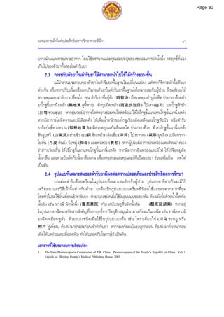 ผลของการเผาจื้อตอประสิทธิผลการรักษาทางคลินิก 57
บํารุงมามและกระเพาะอาหาร โดยใชรสหวานและคุณสมบัติอุนของชะเอมเทศผัดน้ําผึ้ง ลดฤทธิ์ที่แรง
เกินไปของตัวยาทั้งสองในตํารับยา
2.3 การปรับตัวยาในตํารับยาใหสามารถนําไปใชไดกวางขวางขึ้น
แมวาสวนประกอบของตัวยาในตํารับยาพื้นฐานไมเปลี่ยนแปลง แตหากวิธีการเผาจื้อตัวยา
ตางกัน หรือหากปรับเพิ่มหรือลดปริมาณตัวยาในตํารับยาพื้นฐานใหเหมาะสมกับผูปวย ลวนสงผลให
สรรพคุณของตํารับยาเปลี่ยนไป เชน ตํารับยาซื่ออูทัง (四物汤) มีสรรพคุณบํารุงโลหิต ประกอบดวยตัว
ยาโกฐขี้แมวนึ่งเหลา (熟地黄 สูตี้หวง) ตังกุยผัดเหลา (酒浸炒当归) ไปเสา(白芍) และโกฐหัวบัว
(川芎 ชวนซฺวง) หากผูปวยมีอาการโลหิตจางรวมกับโลหิตรอน ใหใชโกฐขี้แมวแทนโกฐขี้แมวนึ่งเหลา
หากมีอาการโลหิตจางและมีเลือดคั่ง ใหเพิ่มน้ําหนักของโกฐเชียงผัดเหลาและโกฐหัวบัว หรือตํารับ
ยาจือปอตี้หวงหวาน (知柏地黄丸) มีสรรพคุณเสริมอินลดไฟ ประกอบดวย ตัวยาโกฐขี้แมวนึ่งเหลา
ซันจูยฺหวี (山茱萸) ฮวยซัว (山药 ซันเหยา) เจอเซี่ย (泽泻) โปงรากสน (茯苓 ฝูหลิง) เปลือกราก-
โบตั๋น (丹皮 ตันผี) จือหมู (知母) และหวงปอ (黄柏) หากผูปวยมีอาการอินพรองและสวนลางของ
รางกายรอนชื้น ใหใชโกฐขี้แมวแทนโกฐขี้แมวนึ่งเหลา หากมีอาการอินพรองและมีไฟ ใหใชจือหมูผัด
น้ําเกลือ และหวงปอผัดกับน้ําเกลือแทน เพื่อลดรสขมและคุณสมบัติเย็นของยา ชวยเสริมอิน ลดไฟ
เปนตน
2.4 รูปแบบที่เหมาะสมของตํารับยามีผลตอความปลอดภัยและประสิทธิผลการรักษา
ยาแตละตํารับตองเตรียมในรูปแบบที่เหมาะสมสําหรับผูปวย รูปแบบยาที่ตางกันจะมีวิธี
เตรียมยาและวิธีเผาจื้อตางกันดวย ยาตมเปนรูปแบบยาเตรียมที่นิยมใชและสะดวกมากที่สุด
โดยทั่วไปจะใชอิ่นเพี่ยนเขาตํารับยา ตัวยาบางชนิดเมื่อใชในรูปแบบของยาตม ตองเผาจื้อดวยน้ําผึ้งหรือ
น้ําสม เชน หวงฉี ผัดน้ําผึ้ง (蜜炙黄芪) หรือ เหยียนหูสั่วผัดน้ําสม (醋炙延胡索) หากอยู
ในรูปแบบยาฉีดจะสกัดสารสําคัญที่ออกฤทธิ์จากวัตถุดิบสมุนไพรมาเตรียมเปนยาฉีด เชน ยาฉีดหวงฉี
ยาฉีดเหยียนหูสั่ว ตัวยาบางชนิดเมื่อใชในรูปแบบยาตม เชน โหราเดือยไก (川乌 ชวนอู หรือ
附片 ฟูเพี่ยน) ตองนํามาประสะกอนเขาตํารับยา หากจะเตรียมเปนยาลูกกลอน ตองนํามาคั่วจนกรอบ
เพื่อใหบดงายและเพื่อลดพิษ ทําใหปลอดภัยในการใช เปนตน
เอกสารที่ใชประกอบการเรียบเรียง
1. The State Pharmacopoeia Commission of P.R. China. Pharmacopoeia of the People’s Republic of China. Vol. I.
English ed. Beijing: People’s Medical Publishing House, 2005.
Page 80
 