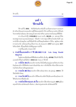 วิธีการเผาจื้อ 59
บทที่ 7
วิธีการเผาจื้อ
วิธีการเผาจื้อ (炮制) หรือวิธีเตรียมตัวยาพรอมใช แบงเปนหลายประเภท ทุกประเภท
มีการศึกษาวิจัยและถายทอดองคความรูที่ไดตอคนรุนถัดไป วิธีการเผาจื้อสามารถอธิบายไดในเชิง
วิทยาศาสตรอยางเปนระบบ มีความสมบูรณ สะดวกตอการศึกษา และสามารถนําไปประยุกตใชไดจริง
ตําราเปนเฉาจิงจี๋จู《本草经集注》ของถาวหงจิ่ง (陶弘景) ค.ศ. 452-536 ไดจัด
หมวดหมูยาตามความแรงของสรรพคุณยา ริเริ่มหลัก “ยาตางกลุมอาจใชรักษาโรคเดียวกันได” และ
กลาวถึงวิธีการเก็บสมุนไพร รวมทั้งไดบันทึกวิธีการเผาจื้อสมุนไพรชนิดตาง ๆไวดวย สมุนไพรบางชนิด
หากจะนํามาตม จะตองทุบหรือบุบใหแตกกอน เชน ชะเอมเทศ (甘草 กันเฉา) ลูกพุด (栀子
จือจื่อ) เปนตน ซึ่งในยุคนั้นถือวาเปนพื้นฐานของการเผาจื้อ
การเผาจื้อแบงเปน 5 ประเภท ดังนี้
1. การเผาจื้อแบบเหลยกง 17 วิธี (雷公炮炙十七法 Leis Gong Paozhi
Shiqi Fa)
ในสมัยราชวงศหมิงมีแพทยที่มีชื่อเสียงทานหนึ่งคือ เมี่ยวซียง (缪希雍) ไดบันทึกวิธีเผาจื้อ
แบบเหลยกงไวในตําราเผาจื้อตาฝา《炮制大法》จํานวน 17 วิธี ดังนี้
1.1 การปงไฟ (炮 เผา) หมายถึงการนําตัวยาใสในไฟที่คุกรุนอยูจนกระทั่งตัวยาดําเกรียม
ปจจุบันหมายถึงการใชวิธีผัดตัวยาจนดําเกรียมเล็กนอย เชน การคั่วหรือปงขิง หรืออาจใชทรายมาผัด
รวมกับตัวยาดวยความรอนสูงจนพองออก
1.2 การลนไฟ (爁 เจียน) หมายถึงการใชความรอนยางตัวยา เชน กูเซวฺยปู (骨碎补) ใช
วิธีลนไฟเพื่อกําจัดขน
1.3 การเผาไฟ (煿 ปว) หมายถึงการใชไฟเผาตัวยาเพื่อทําใหเปลือกแตกหรือระเบิดออก มัก
ใชกับตัวยาจําพวกที่มีเปลือกแข็ง
1.4 การผัดโดยใชสารปรุงแตง (炙 จื้อ) หมายถึงการใชยาหรือสารปรุงแตง (辅料 ฝูเลี่ยว)
คลุกเคลากับตัวยาแลวผัดจนแหง หรือคอย ๆ เติมสารปรุงแตงเวลาผัด แลวผัดจนแหงก็ได
Page 82
 