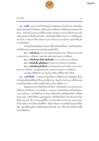 วิธีการเผาจื้อ 63
6.2 การหั่น นอกจากกําหนดไววาหั่นสมุนไพรสดหรือแหงแลว โดยทั่วไปกอนการหั่นสมุนไพร
จะตองนําสมุนไพรไปลางน้ําใหสะอาด แชน้ําสักครูในภาชนะที่มีฝาปด เพื่อใหสมุนไพรออนนุมและทําให
หั่นงาย แตปริมาณน้ําและระยะเวลาที่ใชในการแชมีความสําคัญมาก เพราะหากใชน้ําปริมาณมากหรือ
แชน้ํานานเกินไปจะทําใหฤทธิ์ของตัวยาลดลง ตองหั่นสมุนไพรใหมีขนาดพอเหมาะ หากหั่นชิ้นใหญหรือ
หนาเกินไป เวลาตมจะทําใหตัวยาไมละลายออกมาหรือละลายออกมาไมหมด สมุนไพรที่หั่นแลว
ควรทําใหแหงทันที
การหั่นสมุนไพรอาจหั่นเปนแวน เปนทอน เปนชิ้น หรือซอยเปนชิ้นเล็ก ๆ โดยทั่วไปเภสัชตํารับ
ของจีนไดกําหนดขนาดและความหนาของวัตถุดิบสมุนไพรไวดังนี้
6.2.1 การหั่นเปนแวน แวนบางมากจะมีความหนานอยกวา 0.5 มิลลิเมตร แวนบางจะมี
ความหนาประมาณ 1-2 มิลลิเมตร และแวนหนาจะมีความหนาประมาณ 2-4 มิลลิเมตร
6.2.2 การหั่นเปนทอน เปนขอ หรือเปนปลอง ความยาวประมาณ 10-15 มิลลิเมตร
6.2.3 การหั่นเปนชิ้น รูปสี่เหลี่ยมตาง ๆ ขนาดความยาวประมาณ 8-12 มิลลิเมตร
6.2.4 การหั่นหรือซอยเปนชิ้นเล็ก ๆ สําหรับสมุนไพรประเภทเปลือก ขนาดความหนา
ประมาณ 2-3 มิลลิเมตร และสมุนไพรประเภทใบ ขนาดความหนาประมาณ 5-10 มิลลิเมตร
นอกเหนือจากวิธีหั่นดังกลาวแลว สมุนไพรบางชนิดอาจใชวิธีบด หรือตํา หรือทุบ
6.3 การทําใหแหง การเตรียมเหยาไฉแหงนั้นควรทําใหมีปริมาณความชื้นต่ําที่สุด เพื่อลด
การเจริญของเชื้อจุลินทรียซึ่งจะทําใหสารออกฤทธิ์ถูกทําลาย ขอมูลเกี่ยวกับปริมาณความชื้นที่เหมาะสม
ของเหยาไฉแตละชนิดอาจหาไดจากเภสัชตํารับหรือจากมอโนกราฟที่เปนทางการ
พืชสมุนไพรสามารถทําใหแหงไดหลายวิธี ไดแก การผึ่งในที่รมที่อากาศถายเทดี มีรมเงาบัง
ไมใหรับแสงอาทิตยโดยตรง การวางเปนชั้นบาง ๆ บนแผงตากในหองหรือในอาคารที่กรุดวยมุงลวด
การตากแดดโดยตรง การทําใหแหงในเตาอบ หองอบ หรือโดยเครื่องอบแหงพลังแสงอาทิตย การทําใหแหง
ดวยความเย็น ถาเปนไปไดใหควบคุมอุณหภูมิและความชื้นเพื่อหลีกเลี่ยงการสลายตัวของสารสําคัญ
ที่เปนสารออกฤทธิ์ วิธีการและอุณหภูมิที่ใชในการทําแหงอาจมีผลกระทบอยางมากตอคุณภาพของ
เหยาไฉ ดังนั้น การตากในที่รมจะเปนวิธีที่ดีกวา เพื่อรักษาหรือลดการจางของสีของใบและดอกใหนอย
ที่สุด และควรใชอุณหภูมิต่ําในกรณีที่เหยาไฉมีสารที่ระเหยได นอกจากนั้นควรมีการบันทึกสภาวะที่ใช
ในการทําใหแหงดวย
Page 86
 