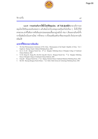 วิธีการเผาจื้อ 67
6.4.15 การบดรวมกับการใชน้ําโดยวิธีหมุนวอน (水飞法 สุยเฟยฝา) หมายถึงการบด
สมุนไพรใหเปนผงละเอียดพอควร แลวเติมน้ําลงไปบดหมุนวนพรอมกันไปเรื่อย ๆ ตั้งทิ้งไวให
ตกตะกอน สารที่ไมตองการหรือสิ่งแปลกปลอมจะลอยขึ้นมาอยูบนผิวน้ํา คอย ๆ ชอนออกแลวเทน้ําทิ้ง
จากนั้นเติมน้ําลงไปบดกวนใหม ทําซ้ําหลาย ๆ ครั้งจนเหลือแตตัวยาที่สะอาดนอนกน จึงนํามาตากแหง
พรอมใช
เอกสารที่ใชประกอบการเรียบเรียง
1. The State Pharmacopoeia Commission of P.R. China. Pharmacopoeia of the People’s Republic of China. Vol. I.
English ed. Beijing: People’s Medical Publishing House, 2005.
2. Xu CJ, Ye DJ. Zhongyao Paozhi Xue. 18th
ed. Shanghai: Publishing House of Shanghai College of Traditional
Chinese Medicine, 2003.
3. Ye DJ, Zhang SC, Huang WL, Pan SH, Gong QF, Chen Q. Zhongyao Paozhi Xue. 7th
ed. Shanghai: Publishing
House of Shanghai College of Traditional Chinese Medicine, 2001.
4. Gong QF. Zhongyao Paozhi Xue. 2nd
ed. Beijing: National Chinese Traditional Medicine Publishing House, 2003.
5. Mei XH. Shiyong Zhongyao Paozhi Zhinan. 1st
ed. Hubei: Hubei Science & Technology Publishing House, 2005.
Page 90
 