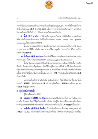ตํารับยาจีนที่ใชบอยในประเทศไทย เลม 2
74
ตัวยาที่มีไขมันมากและตัวยาที่มีรสเผ็ด ชวยเพิ่มฤทธิ์บํารุงมามและปรับธาตุ ตัวยาที่ใชน้ําซาวขาวในการ
เผาจื้อ เชน โกฐเขมา (苍术 ชังจู) ไปจู (白术) เนื่องจากการหาน้ําซาวขาวในปริมาณมากๆ จะทําไดยาก
จึงอาจเตรียมโดยใชแปงขาวเจา 2 กิโลกรัม ละลายในน้ํา 100 กิโลกรัม
1.9 น้ําดี (胆汁 ตานจือ) ใชน้ําดีของวัว หมู แพะหรือแกะ น้ําดีมีสีเขียวเขม คอนขางใส
เหนียวเล็กนอย และกลิ่นออกคาว น้ําดีมีองคประกอบของ sodium cholate, bile pigment,
mucoprotein, ไขมัน และเกลืออนินทรีย
น้ําดีมีรสขม คุณสมบัติเย็นจัด มีฤทธิ์บํารุงสายตา ระบายความรอนที่ตับ ขับน้ําดี ชวยให
การขับถายของลําไสดีขึ้น ขจัดพิษ ลดบวม ชวยใหความชุมชื้น โดยมากใชน้ําดีในการเผาจื้อ
ตานหนานซิง (胆南星)
1.10 น้ํามันงา (麻油 หมาโหยว) เปนน้ํามันที่ไดจากการนําเมล็ดงาแกมาคั้นบีบดวยความเย็น
หรือความรอน น้ํามันงามีสวนประกอบของสาร linoleic acid, glyceride และ sesamin
น้ํามันงามีรสหวาน คุณสมบัติเย็นเล็กนอย สรรพคุณขจัดความรอน ทําใหชุมชื้น ชวยสราง
เนื้อเยื่อ เนื่องจากน้ํามันงามีจุดเดือดสูง จึงมักใชเปนฝูเลี่ยวในการเผาจื้อตัวยาที่มีเปลือกแข็งมากหรือ
มีพิษ เพื่อทําใหตัวยากรอบและลดพิษของตัวยานั้น ๆ หามใชน้ํามันงาที่มีสิ่งอื่นผสมหรือมีกลิ่นเหม็น
เปรี้ยว ตัวยาที่ใชน้ํามันงาในการเผาจื้อ เชน แสลงใจ (马钱子 หมาเฉียนจื่อ) ไสเดือนดิน (地龙
ตี้หลง) เปนตน
นอกจากฝูเลี่ยวที่กลาวมาแลวขางตน ยังมีฝูเลี่ยวอื่น ๆ ที่นํามาใชในการเผาจื้อ เชน น้ําคั้น
หวูจูยฺหวี (吴茱萸汁) น้ําคั้นหัวผักกาด (萝卜汁 หลัวปูจือ) ไขแกะ (羊脂油 หยางจือโหยว) น้ําดาง
(石灰水 สือฮุยสุย) เปนตน
2. ฝูเลี่ยวชนิดของแข็ง
ฝูเลี่ยวชนิดของแข็ง มีดังนี้
2.1 ผงหอยกาบ (蛤粉 เกอเฟน) รสเค็ม คุณสมบัติเย็น มีฤทธิ์ระบายความรอน สลาย
ความชื้น ขับเสมหะ ชวยทําใหตุมกอนออนตัว เมื่อนํามาเปนฝูเลี่ยวในการเผาจื้อจะชวยขจัดกลิ่นคาว
ของตัวยา และเพิ่มประสิทธิผลในการรักษา สวนมากนํามาเตรียมอาเจียว (烫制阿胶 ทั่งจื้ออาเจียว)
2.2 ผงหินลื่น (滑石粉 หัวสือเฟน)เปนแรชนิดหนึ่งประกอบดวย Mg3 (Si4O10)(OH)2 หรือ
3 MgO.4 SiO2.H2O มีลักษณะเปนผงสีขาวละเอียดลื่นมือ มีรสหวาน คุณสมบัติเย็น มีฤทธิ์ขับ-
Page 97
 