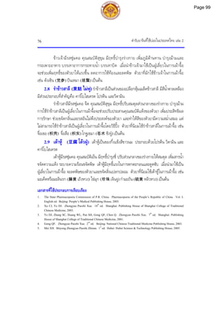 ตํารับยาจีนที่ใชบอยในประเทศไทย เลม 2
76
ขาวเจามีรสชุมคอ คุณสมบัติสุขุม มีฤทธิ์บํารุงรางกาย เพิ่มภูมิตานทาน บํารุงมามและ
กระเพาะอาหาร บรรเทาอาการกระหายน้ํา บรรเทาบิด เมื่อนําขาวเจามาใชเปนฝูเลี่ยวในการเผาจื้อ
จะชวยเพิ่มฤทธิ์ของตัวยาใหแรงขึ้น ลดอาการไซทองและลดพิษ ตัวยาที่มักใชขาวเจาในการเผาจื้อ
เชน ตังเซิน (党参) ปนเหมา (班蝥) เปนตน
2.8 รําขาวสาลี (麦麸 ไมฟู)รําขาวสาลีเปนสวนของเปลือกหุมเมล็ดขาวสาลี มีสีน้ําตาลเหลือง
มีสวนประกอบที่สําคัญคือ คารโบไฮเดรต โปรตีน และวิตามิน
รําขาวสาลีมีรสชุมคอ จืด คุณสมบัติสุขุม มีฤทธิ์ปรับสมดุลสวนกลางของรางกาย บํารุงมาม
การใชรําขาวสาลีเปนฝูเลี่ยวในการเผาจื้อจะชวยปรับประสานคุณสมบัติแหงของตัวยา เพิ่มประสิทธิผล
การรักษา ชวยขจัดกลิ่นและรสอันไมพึงประสงคของตัวยา และทําใหสีของตัวยามีความสม่ําเสมอ แต
ไมสามารถใชรําขาวสาลีเปนฝูเลี่ยวในการเผาจื้อโดยวิธีปง ตัวยาที่นิยมใชรําขาวสาลีในการเผาจื้อ เชน
จื่อเขอ (枳壳) จื่อสือ (枳实) โกฐเขมา (苍术 ชังจู) เปนตน
2.9 เตาหู (豆腐 โตวฝู) เตาหูเปนของกึ่งแข็งสีขาวนม ประกอบดวยโปรตีน วิตามิน และ
คารโบไฮเดรต
เตาหูมีรสชุมคอ คุณสมบัติเย็น มีฤทธิ์บํารุงชี่ ปรับสวนกลางของรางกายใหสมดุล เพิ่มสารน้ํา
ขจัดความแหง ระบายความรอนขจัดพิษ เตาหูมีฤทธิ์แรงในการตกตะกอนและดูดซับ เมื่อนํามาใชเปน
ฝูเลี่ยวในการเผาจื้อ จะลดพิษของตัวยาและขจัดสิ่งแปลกปลอม ตัวยาที่นิยมใชเตาหูในการเผาจื้อ เชน
มะเค็ดหรือมะลินรก (藤黄 เถิงหวง) ไขมุก (珍珠 เจินจู) กํามะถัน (硫黄 หลิวหวง) เปนตน
เอกสารที่ใชประกอบการเรียบเรียง
1. The State Pharmacopoeia Commission of P.R. China. Pharmacopoeia of the People’s Republic of China. Vol. I.
English ed. Beijing: People’s Medical Publishing House, 2005.
2. Xu CJ, Ye DJ. Zhongyao Paozhi Xue. 18th
ed. Shanghai: Publishing House of Shanghai College of Traditional
Chinese Medicine, 2003.
3. Ye DJ, Zhang SC, Huang WL, Pan SH, Gong QF, Chen Q. Zhongyao Paozhi Xue. 7th
ed. Shanghai: Publishing
House of Shanghai College of Traditional Chinese Medicine, 2001.
4. Gong QF. Zhongyao Paozhi Xue. 2nd
ed. Beijing: National Chinese Traditional Medicine Publishing House, 2003.
5. Mei XH. Shiyong Zhongyao Paozhi Zhinan. 1st
ed. Hubei: Hubei Science & Technology Publishing House, 2005.
Page 99
 