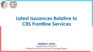 S
o
l
i
d
.
R
e
s
p
o
n
s
i
v
e
.
W
o
r
l
d
-
c
l
a
s
s
Latest Issuances Relative to
CRS Frontline Services
ROWENA P. PETATE
Registration Officer IV
Philippine Statistics Authority-Caraga Region
 