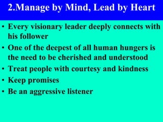 3
2.Manage by Mind, Lead by Heart
• Every visionary leader deeply connects with
his follower
• One of the deepest of all human hungers is
the need to be cherished and understood
• Treat people with courtesy and kindness
• Keep promises
• Be an aggressive listener
 