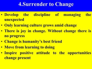 5
4.Surrender to Change
• Develop the discipline of managing the
unexpected
• Only learning culture grows amid change
• There is joy in change. Without change there is
no progress
• Change is humanity’s best friend
• Move from learning to doing
• Inspire positive attitude to the opportunities
change present
 