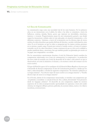 108
Programa curricular de Educación Inicial
6.3 Área de Comunicación
La comunicación surge como una necesidad vital de los seres humanos. En los primeros
años, en sus interacciones con el adulto, los niños y las niñas se comunican a través de
balbuceos, sonrisas, miradas, llantos, gestos que expresan sus necesidades, emociones,
intereses o vivencias. Progresivamente, pasan de una comunicación gestual a una donde
surgen las interacciones verbales cada vez más adecuadas a la situación comunicativa y a los
diferentes contextos. Asimismo, a través de la interacción con los diversos tipos de textos
escritos, los niños descubren que pueden disfrutar de historias y acceder a información, entre
otros. Es en el momento en que los niños se preguntan por las marcas escritas, presentes
en su entorno, cuando surge el interés por conocer el mundo escrito y, al estar en contacto
sostenido con él, los niños descubren y toman conciencia de que no solo con la oralidad se
pueden manifestar ideas y emociones, sino que también pueden ser plasmadas por escrito en
un papel, una computadora o un celular.
Por las características anteriormente descritas, el nivel de Educación Inicial considera las
competencias relacionadas con el área de comunicación, la comprensión y la producción
de textos orales de acuerdo con el nivel de desarrollo de los niños y del contexto en que se
desenvuelven, así como la iniciación a la lectura y a la escritura a través del contacto con los
textos escritos.
El logro del Perfil de egreso de los estudiantes de la Educación Básica Regular se favorece por
el desarrollo de diversas competencias. El área de Comunicación promueve y facilita que los
niños y niñas desarrollen y vinculen las siguientes competencias: “Se comunica oralmente en
su lengua materna”, “Lee diversos tipos de textos escritos en su lengua materna” y “Escribe
diversos tipos de textos en su lengua materna”.
En el II ciclo, además de las competencias mencionadas, se introduce una competencia que
–en primaria y secundaria– se vincula al área de Arte y cultura, denominada “Crea proyectos
desde los lenguajes artísticos”. El desarrollo de esta competencia amplía los recursos
expresivos de los niños al proporcionarles oportunidades de expresarse a través del sonido
(música), las imágenes (dibujos, pinturas, películas), las acciones (danza, teatro) y los objetos
(esculturas, construcciones).
VI. Áreas curriculares
 