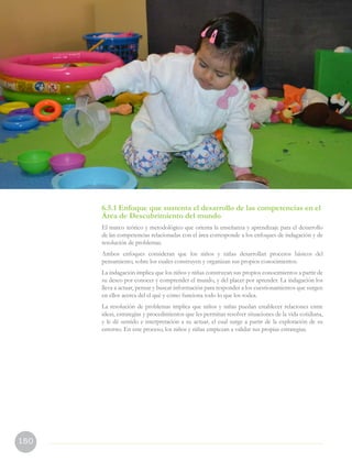 150
6.5.1 Enfoque que sustenta el desarrollo de las competencias en el
Área de Descubrimiento del mundo
El marco teórico y metodológico que orienta la enseñanza y aprendizaje para el desarrollo
de las competencias relacionadas con el área corresponde a los enfoques de indagación y de
resolución de problemas.
Ambos enfoques consideran que los niños y niñas desarrollan procesos básicos del
pensamiento, sobre los cuales construyen y organizan sus propios conocimientos.
La indagación implica que los niños y niñas construyan sus propios conocimientos a partir de
su deseo por conocer y comprender el mundo, y del placer por aprender. La indagación los
lleva a actuar, pensar y buscar información para responder a los cuestionamientos que surgen
en ellos acerca del el qué y cómo funciona todo lo que los rodea.
La resolución de problemas implica que niños y niñas puedan establecer relaciones entre
ideas, estrategias y procedimientos que les permitan resolver situaciones de la vida cotidiana,
y le dé sentido e interpretación a su actuar, el cual surge a partir de la exploración de su
entorno. En este proceso, los niños y niñas empiezan a validar sus propias estrategias.
 