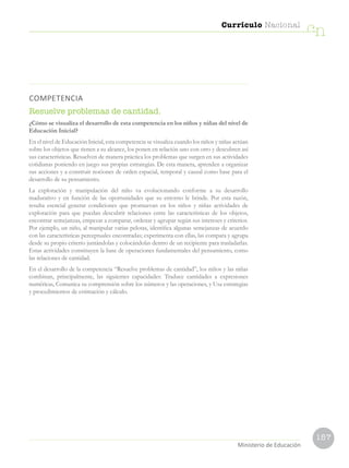 157
Currículo Nacional
cn
Ministerio de Educación
COMPETENCIA
Resuelve problemas de cantidad.
¿Cómo se visualiza el desarrollo de esta competencia en los niños y niñas del nivel de
Educación Inicial?
En el nivel de Educación Inicial, esta competencia se visualiza cuando los niños y niñas actúan
sobre los objetos que tienen a su alcance, los ponen en relación uno con otro y descubren así
sus características. Resuelven de manera práctica los problemas que surgen en sus actividades
cotidianas poniendo en juego sus propias estrategias. De esta manera, aprenden a organizar
sus acciones y a construir nociones de orden espacial, temporal y causal como base para el
desarrollo de su pensamiento.
La exploración y manipulación del niño va evolucionando conforme a su desarrollo
madurativo y en función de las oportunidades que su entorno le brinde. Por esta razón,
resulta esencial generar condiciones que promuevan en los niños y niñas actividades de
exploración para que puedan descubrir relaciones entre las características de los objetos,
encontrar semejanzas, empezar a comparar, ordenar y agrupar según sus intereses y criterios.
Por ejemplo, un niño, al manipular varias pelotas, identifica algunas semejanzas de acuerdo
con las características perceptuales encontradas; experimenta con ellas, las compara y agrupa
desde su propio criterio juntándolas y colocándolas dentro de un recipiente para trasladarlas.
Estas actividades constituyen la base de operaciones fundamentales del pensamiento, como
las relaciones de cantidad.
En el desarrollo de la competencia “Resuelve problemas de cantidad”, los niños y las niñas
combinan, principalmente, las siguientes capacidades: Traduce cantidades a expresiones
numéricas, Comunica su comprensión sobre los números y las operaciones, y Usa estrategias
y procedimientos de estimación y cálculo.
 