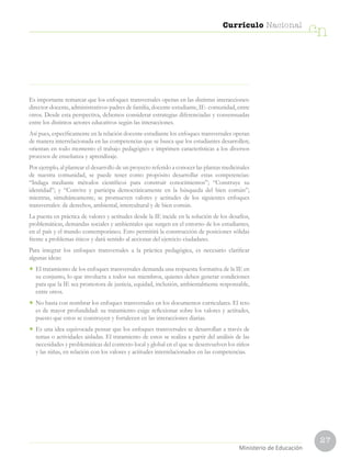 27
Currículo Nacional
cn
Ministerio de Educación
Es importante remarcar que los enfoques transversales operan en las distintas interacciones:
director-docente, administrativos-padres de familia, docente-estudiante, IE- comunidad, entre
otros. Desde esta perspectiva, debemos considerar estrategias diferenciadas y consensuadas
entre los distintos actores educativos según las interacciones.
Así pues, específicamente en la relación docente-estudiante los enfoques transversales operan
de manera interrelacionada en las competencias que se busca que los estudiantes desarrollen;
orientan en todo momento el trabajo pedagógico e imprimen características a los diversos
procesos de enseñanza y aprendizaje.
Por ejemplo, al plantear el desarrollo de un proyecto referido a conocer las plantas medicinales
de nuestra comunidad, se puede tener como propósito desarrollar estas competencias:
“Indaga mediante métodos científicos para construir conocimientos”; “Construye su
identidad”; y “Convive y participa democráticamente en la búsqueda del bien común”;
mientras, simultáneamente, se promueven valores y actitudes de los siguientes enfoques
transversales: de derechos, ambiental, intercultural y de bien común.
La puesta en práctica de valores y actitudes desde la IE incide en la solución de los desafíos,
problemáticas, demandas sociales y ambientales que surgen en el entorno de los estudiantes,
en el país y el mundo contemporáneo. Esto permitirá la construcción de posiciones sólidas
frente a problemas éticos y dará sentido al accionar del ejercicio ciudadano.
Para integrar los enfoques transversales a la práctica pedagógica, es necesario clarificar
algunas ideas:
• El tratamiento de los enfoques transversales demanda una respuesta formativa de la IE en
su conjunto, lo que involucra a todos sus miembros, quienes deben generar condiciones
para que la IE sea promotora de justicia, equidad, inclusión, ambientalmente responsable,
entre otros.
• No basta con nombrar los enfoques transversales en los documentos curriculares. El reto
es de mayor profundidad: su tratamiento exige reflexionar sobre los valores y actitudes,
puesto que estos se construyen y fortalecen en las interacciones diarias.
• Es una idea equivocada pensar que los enfoques transversales se desarrollan a través de
temas o actividades aisladas. El tratamiento de estos se realiza a partir del análisis de las
necesidades y problemáticas del contexto local y global en el que se desenvuelven los niños
y las niñas, en relación con los valores y actitudes interrelacionados en las competencias.
 