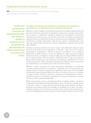 36
Programa curricular de Educación Inicial
3.1 ¿Qué entendemos por planificar el proceso de enseñanza y
aprendizaje y su relación con la evaluación formativa?
Planificar es el arte de imaginar y diseñar procesos para que los estudiantes aprendan. Parte por
determinar claramente el propósito de aprendizaje (competencias y enfoques transversales).
En este proceso, es importante considerar las aptitudes, las necesidades, los intereses, las
experiencias, los contextos, entre otros factores, de los niños y las niñas, así como prever,
organizar, reflexionar y decidir sobre recursos y materiales, procesos pedagógicos y didácticos,
interacciones, estrategias diferenciadas, clima de aula, contextos socioambientales, entre
otros, que hagan posible el proceso de enseñanza, aprendizaje y evaluación para alcanzar
dicho propósito.
Evaluar es un proceso sistemático en el que se recoge y valora información relevante acerca
del nivel de desarrollo de las competencias en cada niño y niña, con el fin de mejorar
oportunamente su aprendizaje o mejorar los procesos de enseñanza. En ese sentido, la
planificación es flexible porque se trata de una hipótesis de trabajo que puede considerar
situaciones previstas o emergentes, no debe ser rígida, sino que debe posibilitar los cambios
que se requieran. Puede entrar en revisión y modificación cada vez que sea necesario en
función de la evaluación que se hace del proceso de enseñanza y aprendizaje, con el fin de
hacerla más pertinente y eficaz al propósito de aprendizaje establecido. Es por eso que se dice
que la planificación y la evaluación son dos caras de la misma moneda.
Planificar y evaluar son procesos que están estrechamente relacionados y se desarrollan
de manera intrínseca al proceso de enseñanza y aprendizaje. Esto se puede apreciar, por
ejemplo, cuando se definen los propósitos de aprendizaje sobre la base de las necesidades
de aprendizaje diagnosticadas del grupo de los niños y las niñas con el que se va a trabajar;
o cuando los niños y las niñas y docentes se involucran en la identificación de avances y
dificultades del proceso de enseñanza y aprendizaje, con el fin de retroalimentar y reorientar
este proceso para los propósitos planteados.
Desde esta perspectiva, el proceso de planificación debe ser reflexivo, flexible y centrado en
los propósitos de aprendizaje que deben desarrollar los niños y las niñas. Esto significa generar
y usar desde el inicio y en todo momento información para tomar decisiones oportunas y
pertinentes que permitan atender las necesidades de aprendizaje de los niños y las niñas y
ayudarlos a progresar. Así, la evaluación se considera como un proceso previo, permanente y
al servicio del aprendizaje, por lo que no debe ser vista al final para certificar qué sabe un niño.
Desde esta
perspectiva,
el proceso de
planificación debe
ser reflexivo,
flexible y
centrado en los
propósitos de
aprendizaje que
deben desarrollar
los niños y las
niñas.
III. Orientaciones para planificar el proceso de enseñanza,
aprendizaje y evaluación formativa
 