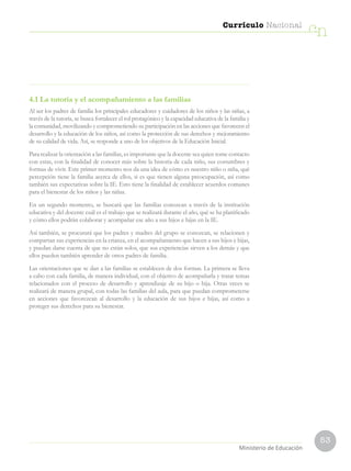 53
Currículo Nacional
cn
Ministerio de Educación
4.1 La tutoría y el acompañamiento a las familias
Al ser los padres de familia los principales educadores y cuidadores de los niños y las niñas, a
través de la tutoría, se busca fortalecer el rol protagónico y la capacidad educativa de la familia y
la comunidad, movilizando y comprometiendo su participación en las acciones que favorecen el
desarrollo y la educación de los niños, así como la protección de sus derechos y mejoramiento
de su calidad de vida. Así, se responde a uno de los objetivos de la Educación Inicial.
Para realizar la orientación a las familias, es importante que la docente sea quien tome contacto
con estas, con la finalidad de conocer más sobre la historia de cada niño, sus costumbres y
formas de vivir. Este primer momento nos da una idea de cómo es nuestro niño o niña, qué
percepción tiene la familia acerca de ellos, si es que tienen alguna preocupación, así como
también sus expectativas sobre la IE. Esto tiene la finalidad de establecer acuerdos comunes
para el bienestar de los niños y las niñas.
En un segundo momento, se buscará que las familias conozcan a través de la institución
educativa y del docente cuál es el trabajo que se realizará durante el año, qué se ha planificado
y cómo ellos podrán colaborar y acompañar ese año a sus hijos e hijas en la IE.
Así también, se procurará que los padres y madres del grupo se conozcan, se relacionen y
compartan sus experiencias en la crianza, en el acompañamiento que hacen a sus hijos e hijas,
y puedan darse cuenta de que no están solos, que sus experiencias sirven a los demás y que
ellos pueden también aprender de otros padres de familia.
Las orientaciones que se dan a las familias se establecen de dos formas. La primera se lleva
a cabo con cada familia, de manera individual, con el objetivo de acompañarla y tratar temas
relacionados con el proceso de desarrollo y aprendizaje de su hijo o hija. Otras veces se
realizará de manera grupal, con todas las familias del aula, para que puedan comprometerse
en acciones que favorezcan al desarrollo y la educación de sus hijos e hijas, así como a
proteger sus derechos para su bienestar.
 