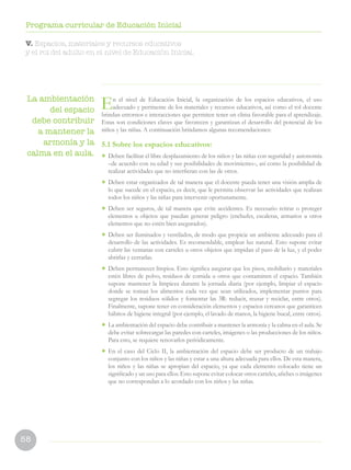 58
Programa curricular de Educación Inicial
V. Espacios, materiales y recursos educativos
y el rol del adulto en el nivel de Educación Inicial.
La ambientación
del espacio
debe contribuir
a mantener la
armonía y la
calma en el aula.
En el nivel de Educación Inicial, la organización de los espacios educativos, el uso
adecuado y pertinente de los materiales y recursos educativos, así como el rol docente
brindan entornos e interacciones que permiten tener un clima favorable para el aprendizaje.
Estas son condiciones claves que favorecen y garantizan el desarrollo del potencial de los
niños y las niñas. A continuación brindamos algunas recomendaciones:
5.1 Sobre los espacios educativos:
• Deben facilitar el libre desplazamiento de los niños y las niñas con seguridad y autonomía
–de acuerdo con su edad y sus posibilidades de movimiento–, así como la posibilidad de
realizar actividades que no interfieran con las de otros.
• Deben estar organizados de tal manera que el docente pueda tener una visión amplia de
lo que sucede en el espacio, es decir, que le permita observar las actividades que realizan
todos los niños y las niñas para intervenir oportunamente.
• Deben ser seguros, de tal manera que evite accidentes. Es necesario retirar o proteger
elementos u objetos que puedan generar peligro (enchufes, escaleras, armarios u otros
elementos que no estén bien asegurados).
• Deben ser iluminados y ventilados, de modo que propicie un ambiente adecuado para el
desarrollo de las actividades. Es recomendable, emplear luz natural. Esto supone evitar
cubrir las ventanas con carteles u otros objetos que impidan el paso de la luz, y el poder
abrirlas y cerrarlas.
• Deben permanecer limpios. Esto significa asegurar que los pisos, mobiliario y materiales
estén libres de polvo, residuos de comida u otros que contaminen el espacio. También
supone mantener la limpieza durante la jornada diaria (por ejemplo, limpiar el espacio
donde se toman los alimentos cada vez que sean utilizados, implementar puntos para
segregar los residuos sólidos y fomentar las 3R: reducir, reusar y reciclar, entre otros).
Finalmente, supone tener en consideración elementos y espacios cercanos que garanticen
hábitos de higiene integral (por ejemplo, el lavado de manos, la higiene bucal, entre otros).
• La ambientación del espacio debe contribuir a mantener la armonía y la calma en el aula. Se
debe evitar sobrecargar las paredes con carteles, imágenes o las producciones de los niños.
Para esto, se requiere renovarlos periódicamente.
• En el caso del Ciclo II, la ambientación del espacio debe ser producto de un trabajo
conjunto con los niños y las niñas y estar a una altura adecuada para ellos. De esta manera,
los niños y las niñas se apropian del espacio, ya que cada elemento colocado tiene un
significado y un uso para ellos. Esto supone evitar colocar otros carteles, afiches o imágenes
que no correspondan a lo acordado con los niños y las niñas.
 