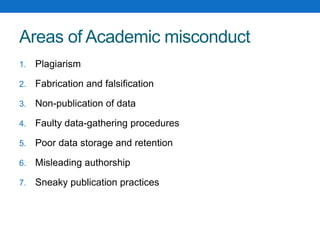 Areas of Academic misconduct
1. Plagiarism
2. Fabrication and falsification
3. Non-publication of data
4. Faulty data-gathering procedures
5. Poor data storage and retention
6. Misleading authorship
7. Sneaky publication practices
 