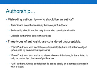 Authorship…
• Misleading authorship—who should be an author?
• Technicians do not necessarily become joint authors
• Authorship should involve only those who contribute directly
• Discuss authorship before the project!
• Three types of authorship are considered unacceptable:
• "Ghost" authors, who contribute substantially but are not acknowledged
(often paid by commercial sponsors);
• "Guest" authors, who make no discernible contributions, but are listed to
help increase the chances of publication;
• "Gift" authors, whose contribution is based solely on a tenuous affiliation
with a study.
 