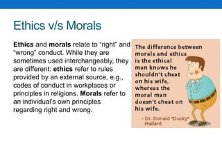 Ethics v/s Morals
Ethics and morals relate to “right” and
“wrong” conduct. While they are
sometimes used interchangeably, they
are different: ethics refer to rules
provided by an external source, e.g.,
codes of conduct in workplaces or
principles in religions. Morals refer to
an individual’s own principles
regarding right and wrong.
 