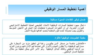 ‫الوظيفي‬ ‫المسار‬ ‫تخطيط‬ ‫أهمية‬
•
‫تمثل‬
‫جهود‬
‫تخطيط‬
‫المسارات‬
‫الوظيفية‬
‫االمتداد‬
‫الطبيعي‬
‫ي‬
‫لعملية‬
‫التخطيط‬
‫اال‬
‫ستراتيجي‬
‫للموارد‬
،‫البشرية‬
‫أي‬
‫أن‬
‫التغيرات‬
‫المستمرة‬
‫لمتطلبات‬
‫قوة‬
‫العمل‬
‫ف‬
‫ي‬
‫األجلين‬
‫ا‬
‫لمتوسط‬
‫والطويل‬
‫يجب‬
‫تحديدها‬
‫عندما‬
‫تقوم‬
‫المنظمة‬
‫بتحديد‬
‫أهدافها‬
‫طويلة‬
‫األجل‬
.
‫مستقبال‬ ‫المميزة‬ ‫الكفاءات‬ ‫توفير‬ ‫ضمان‬
•
‫فالعاملون‬
‫خاصة‬
‫من‬
‫صغار‬
‫السن‬
‫يظهرون‬
‫رغبة‬
‫في‬
‫تحقي‬
‫ق‬
‫مزيد‬
‫من‬
‫السيطرة‬
‫على‬
‫مساراتهم‬
،‫الوظيفية‬
‫وال‬
‫يقبلون‬
‫المهام‬
‫واألدوار‬
‫التي‬
‫تحددها‬
‫لهم‬
‫اإلدار‬
‫ة‬
‫فهم‬
‫يريدو‬
‫ن‬
‫المزيد‬
‫من‬
‫الرضا‬
‫الوظيفي‬
‫وكذلك‬
‫البدائل‬
‫الوظيفية‬
‫وهو‬
‫األمر‬
‫الذي‬
‫يمكن‬
‫تحقيقه‬
‫م‬
‫ن‬
‫خ‬
‫الل‬
‫تخطيط‬
‫المسار‬
‫الوظيفي‬
.
‫لألفراد‬ ‫الوظيفية‬ ‫الطموحات‬ ‫مقابلة‬
 