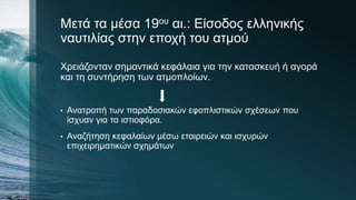 Μετά τα μέσα 19ου αι.: Είσοδος ελληνικής
ναυτιλίας στην εποχή του ατμού
Χρειάζονταν σημαντικά κεφάλαια για την κατασκευή ή αγορά
και τη συντήρηση των ατμοπλοίων.
• Ανατροπή των παραδοσιακών εφοπλιστικών σχέσεων που
ίσχυαν για τα ιστιοφόρα.
• Αναζήτηση κεφαλαίων μέσω εταιρειών και ισχυρών
επιχειρηματικών σχημάτων
 