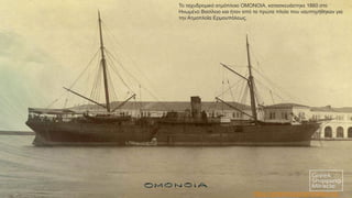 Το ταχυδρομικό ατμόπλοιο ΟΜΟΝΟΙΑ, κατασκευάστηκε 1860 στο
Ηνωμένο Βασίλειο και ήταν από τα πρώτα πλοία που ναυπηγήθηκαν για
την Ατμοπλοΐα Ερμουπόλεως.
https://greekshippingmiracle.org/
 