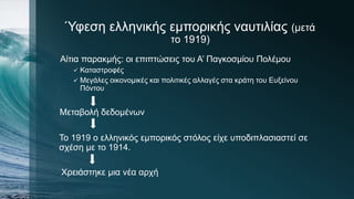Ύφεση ελληνικής εμπορικής ναυτιλίας (μετά
το 1919)
Αίτια παρακμής: οι επιπτώσεις του Α’ Παγκοσμίου Πολέμου
 Καταστροφές
 Μεγάλες οικονομικές και πολιτικές αλλαγές στα κράτη του Ευξείνου
Πόντου
Μεταβολή δεδομένων
Το 1919 ο ελληνικός εμπορικός στόλος είχε υποδιπλασιαστεί σε
σχέση με το 1914.
Χρειάστηκε μια νέα αρχή
 