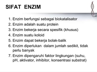 SIFAT ENZIM
1. Enzim berfungsi sebagai biokatalisator
2. Enzim adalah suatu protein
3. Enzim bekerja secara spesifik (khusus)
4. Enzim suatu koloid
5. Enzim dapat bekerja bolak-balik
6. Enzim diperlukan dalam jumlah sedikit, tidak
perlu banyak
7. Enzim dipengaruhi faktor lingkungan (suhu,
pH, aktivator, inhibitor, konsentrasi substrat)
 